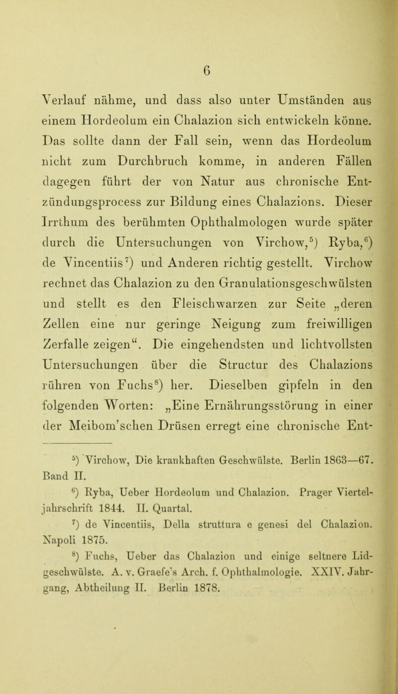 Verlauf nälime, und dass also unter Umständen aus einem Hordeolum ein Chalazion sich entwickeln könne. Das sollte dann der Fall sein, wenn das Hordeolum nicht zum Durchbruch komme, in anderen Fällen dagegen führt der von Natur aus chronische Ent- zündungsprocess zur Bildung eines Chalazions. Dieser Irrthum des berühmten Ophthalmologen wurde später durch die Untersuchungen von Virchow,^) Ryba,^) de Yincentiis^) und Anderen richtig gestellt. Yirchow rechnet das Chalazion zu den Granulationsgeschwülsten und stellt es den Fleischwarzen zur Seite „deren Zellen eine nur geringe Neigung zum freiwilligen Zerfalle zeigen. Die eingehendsten und lichtvollsten Untersuchungen über die Structur des Chalazions rühren von Fuchs^) her. Dieselben gipfeln in den folgenden Worten: „Eine Ernährungsstörung in einer der Meibom'schen Drüsen erregt eine chronische Ent- ^) Virchow, Die krankhaften Geschwülste. Berlin 1863—67. Band II. ^) Ryba, Ueber Hordeolum und Chalazion. Prager Viertel- jahrschrift 1844. II. Quartal. ^) de Vincentiis, Deila struttura e genesi del Chalazion. Napoli 1875. ^) Fuchs, Ueber das Chalazion und einige seltnere Lid- geschwülste. A. V. Graefe's Arch. f. Ophthalmologie. XXIV. Jahr- gang, Abtheilung II. Berlin 1878.