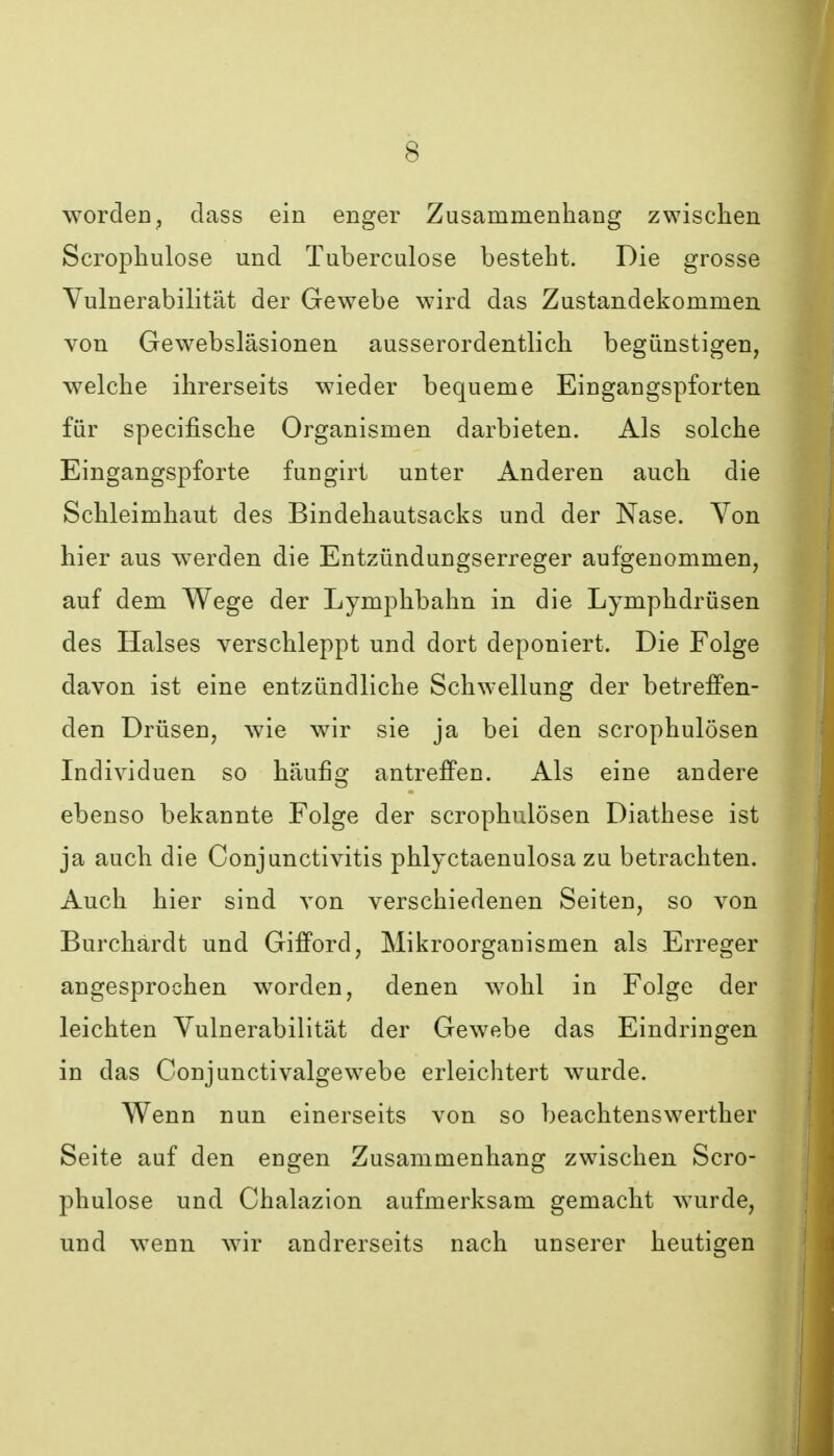 worden, dass ein enger Zusammenhang zwischen Scrophulose und Tuberculose besteht. Die grosse Vulnerabilität der Gewebe wird das Zustandekommen von Gewebsläsionen ausserordentlich begünstigen, welche ihrerseits wieder bequeme Eingangspforten für specifische Organismen darbieten. Als solche Eingangspforte fungirt unter Anderen auch die Schleimhaut des Bindehautsacks und der Nase. Von hier aus werden die Entzündungserreger aufgenommen, auf dem Wege der Lymphbahn in die Lymphdrüsen des Halses verschleppt und dort deponiert. Die Folge davon ist eine entzündliche Schwellung der betreffen- den Drüsen, wie wir sie ja bei den scrophulösen Individuen so häufig antreffen. Als eine andere ebenso bekannte Folge der scrophulösen Diathese ist ja auch die Conjunctivitis phlyctaenulosa zu betrachten. Auch hier sind von verschiedenen Seiten, so von Burchärdt und Gifford, Mikroorganismen als Erreger angesprochen worden, denen wohl in Folge der leichten Vulnerabilität der Gewebe das Eindringen in das Conjunctivalgewebe erleichtert wurde. Wenn nun einerseits von so beachtenswerther Seite auf den engen Zusammenhang zwischen Scro- phulose und Chalazion aufmerksam gemacht wurde, und wenn wir andrerseits nach unserer heutigen