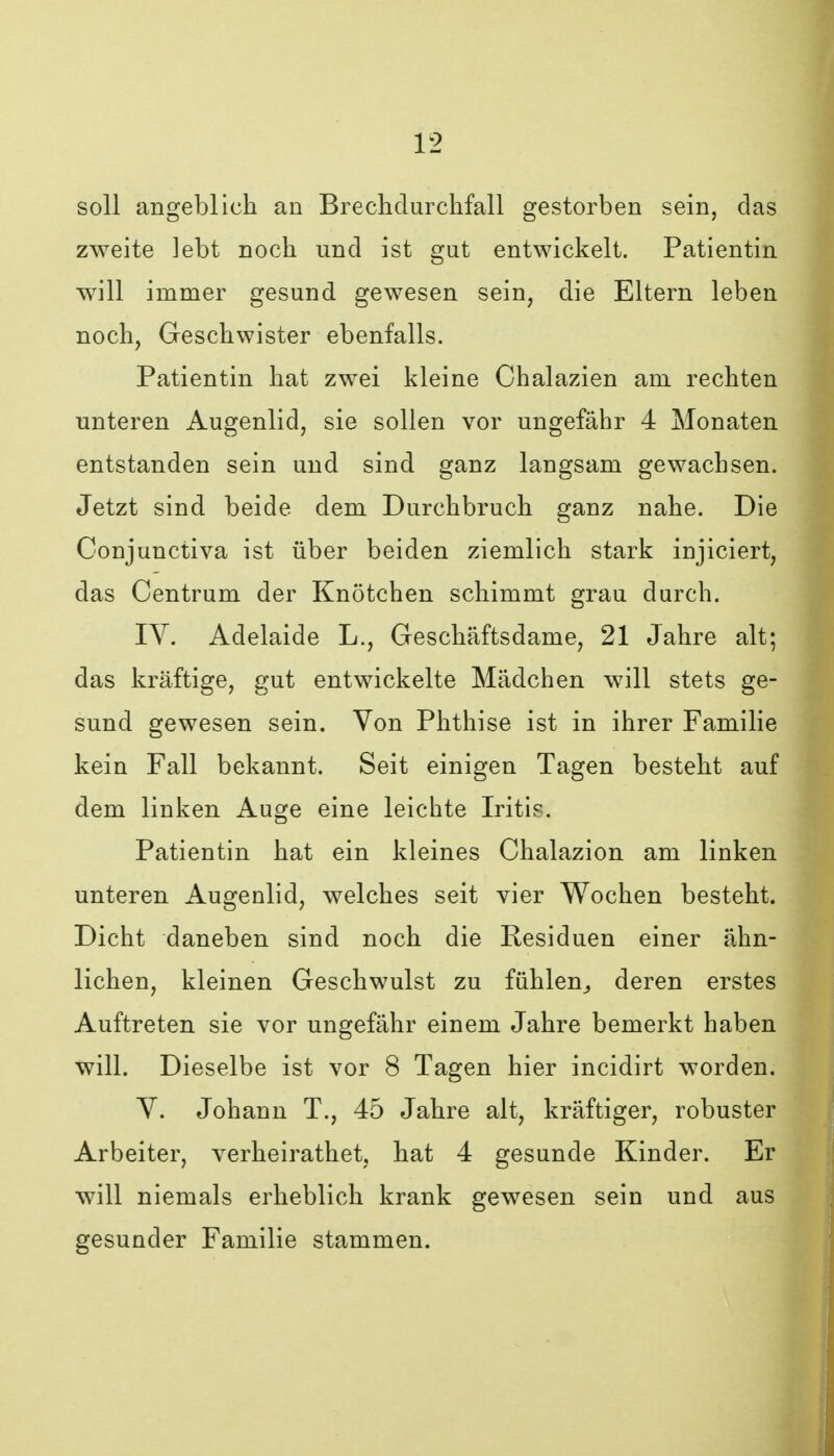 soll angeblich an Breclidurchfall gestorben sein, das zweite lebt noch und ist gut entwickelt. Patientin will immer gesund gewesen sein, die Eltern leben noch, Geschwister ebenfalls. Patientin hat zwei kleine Chalazien am rechten unteren Augenlid, sie sollen vor ungefähr 4 Monaten entstanden sein und sind ganz langsam gewachsen. Jetzt sind beide dem Durchbruch ganz nahe. Die Conjunctiva ist über beiden ziemlich stark injiciert, das Centrum der Knötchen schimmt grau durch. IV. Adelaide L., Geschäftsdame, 21 Jahre alt; das kräftige, gut entwickelte Mädchen will stets ge- sund gewesen sein. Von Phthise ist in ihrer Familie kein Fall bekannt. Seit einigen Tagen besteht auf dem linken Auge eine leichte Iritis. Patientin hat ein kleines Chalazion am linken unteren Augenlid, welches seit vier Wochen besteht. Dicht daneben sind noch die Residuen einer ähn- lichen, kleinen Geschwulst zu fühlen^ deren erstes Auftreten sie vor ungefähr einem Jahre bemerkt haben will. Dieselbe ist vor 8 Tagen hier incidirt worden. V. Johann T., 45 Jahre alt, kräftiger, robuster Arbeiter, verheirathet, hat 4 gesunde Kinder. Er will niemals erheblich krank gewesen sein und aus gesunder Familie stammen.