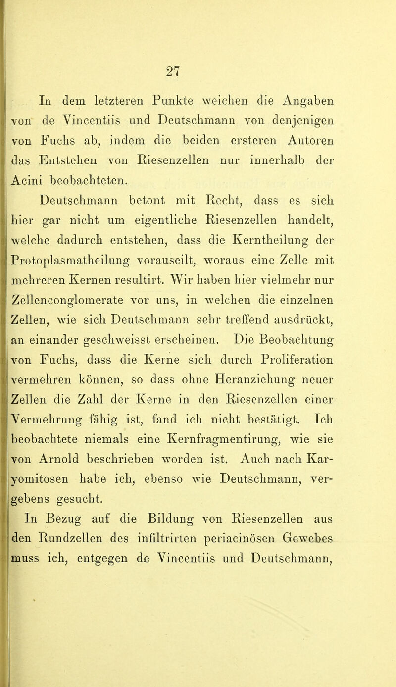 In dem letzteren Punkte weichen die Angaben von de Vincentiis und Deutschmann von denjenigen von Fuchs ab, indem die beiden ersteren Autoren das Entstehen von Riesenzellen nur innerhalb der Acini beobachteten. Deutschmann betont mit Recht, dass es sich hier gar nicht um eigentliche Riesenzellen handelt, welche dadurch entstehen, dass die Kerntheilung der Protoplasmatheilung vorauseilt, woraus eine Zelle mit mehreren Kernen resultirt. Wir haben hier vielmehr nur Zellenconglomerate vor uns, in welchen die einzelnen Zellen, wie sich Deutschmann sehr treffend ausdrückt, an einander geschweisst erscheinen. Die Beobachtung von Fuchs, dass die Kerne sich durch Proliferation vermehren können, so dass ohne Heranziehung neuer Zellen die Zahl der Kerne in den Riesenzellen einer Vermehrung fähig ist, fand ich nicht bestätigt. Ich beobachtete niemals eine Kernfragmentirung, wie sie von Arnold beschrieben worden ist. Auch nach Kar- yomitosen habe ich, ebenso wie Deutschmann, ver- gebens gesucht. In Bezug auf die Bildung von Riesenzellen aus den Rundzellen des infiltrirten periacinösen Gewebes muss ich, entgegen de Vincentiis und Deutschmann,