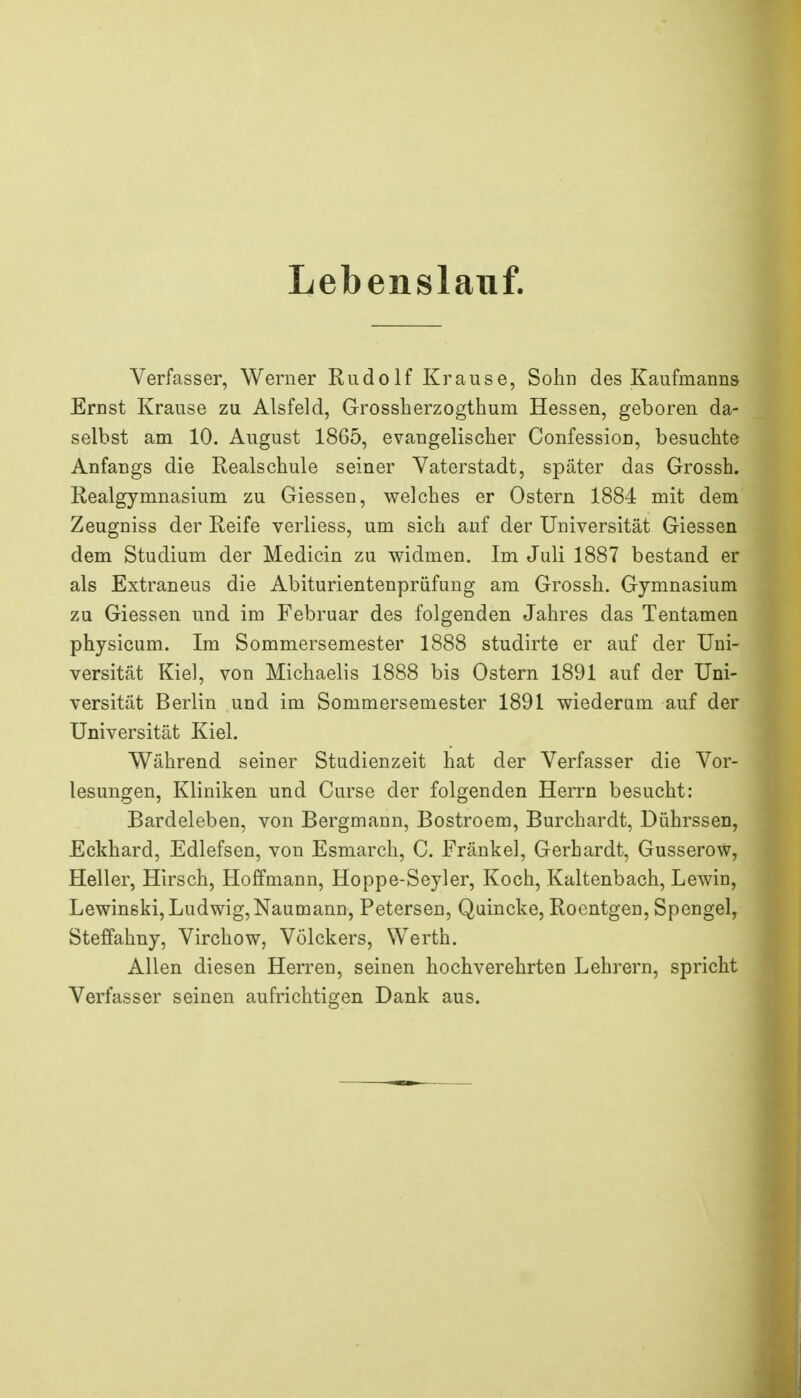 Lebenslauf. Verfasser, Werner Rudo If Kraus e, Sohn des Kaufmanns Ernst Krause zu Alsfeld, Grossberzogthum Hessen, geboren da- selbst am 10. August 1865, evangelischer Confession, besuchte Anfangs die Realschule seiner Vaterstadt, später das Grossh. Realgymnasium zu Glessen, welches er Ostern 1884 mit dem Zeugniss der Reife verliess, um sich auf der Universität Glessen dem Studium der Medicin zu widmen. Im Juli 1887 bestand er als Extraneus die Abiturientenprüfung am Grossh. Gymnasium zu Glessen und im Februar des folgenden Jahres das Tentamen physicum. Im Sommersemester 1888 studirte er auf der Uni- versität Kiel, von Michaelis 1888 bis Ostern 1891 auf der Uni- versität Berlin und im Sommersemester 1891 wiederum auf der Universität Kiel. Während seiner Studienzeit hat der Verfasser die Vor- lesungen, Kliniken und Curse der folgenden Herrn besucht: Bardeleben, von Bergmann, Bostroem, Burchardt, Dührssen, Eckhard, Edlefsen, von Esmarch, C. Fränkel, Gerhardt, Gusserow, Heller, Hirsch, Hoffmann, Hoppe-Seyler, Koch, Kaltenbach, Lewin, Lewinski, Ludwig, Naumann, Petersen, Quincke, Roentgen, Spengel, Steffahny, Virchow, Völckers, Werth. Allen diesen Herren, seinen hochverehrten Lehrern, spricht Verfasser seinen aufrichtigen Dank aus.