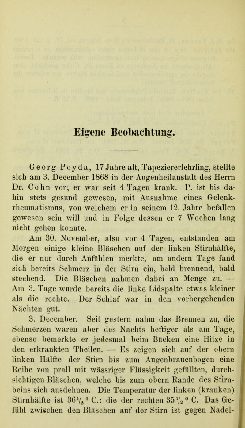 Eigene Beobachtung. Georg Poyda, 17 Jahre alt, Tapeziererlehrling, stellte sich am 3. December 1868 in der Angenheilanstalt des Herrn Dr. Cohn vor; er war seit 4 Tagen krank. P. ist bis da- hin stets gesund gewesen, mit Ausnahme eines Gelenk- rheumatismus, von welchem er in seinem 12. Jahre befallen gewesen sein will und in Folge dessen er 7 Wochen lang nicht gehen konnte. Am 30. November, also vor 4 Tagen, entstanden am Morgen einige kleine Bläschen auf der linken Stirnhälfte, die er nur durch Anfühlen merkte, am andern Tage fand sich bereits Schmerz in der Stirn ein, bald brennend, bald stechend. Die Bläschen nahmen dabei an Menge zu. — Am 3. Tage wurde bereits die linke Lidspalte etwas kleiner als die rechte. Der Schlaf war in den vorhergehenden Nächten gut. 3. December. Seit gestern nahm das Brennen zu, die Schmerzen waren aber des Nachts heftiger als am Tage, ebenso bemerkte er jedesmal beim Bücken eine Hitze in den erkrankten Theilen. — Es zeigen sich auf der obern linken Hälfte der Stirn bis zum Augenbrauenbogen eine Reihe von prall mit wässriger Flüssigkeit gefüllten, durch- sichtigen Bläschen, welche bis zum obern Rande des Stirn- beins sich ausdcluicn. Die Temperatur der linken (kranken) Stirnhälfte ist ^6%^^ C: die der rechten 35V2 ^- Das Ge- fühl zwischen den Bläschen auf der Stirn ist gegen Nadel-