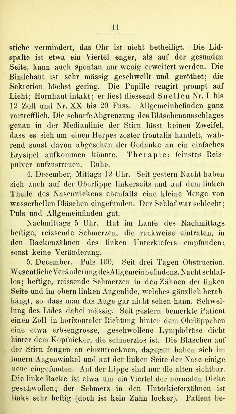 Stiche vermindert, das Ohr ist nicht betheiligt. Die Lid- spalte ist etwa ein Viertel enger, als auf der gesunden Seite, kann auch spontan nur wenig erweitert werden. Die Bindehaut ist sehr massig geschwellt und geröthet; die Sekretion höchst gering. Die Pupille reagirt prompt auf Licht; Hornhaut intakt; er liest fliessend Sneilen Nr. I bis 12 Zoll und Nr. XX bis 20 Fuss. Allgemeinbefinden ganz vortrefflich. Die scharfe Abgrenzung des Bläschenausschlages genau in der Medianlinie der Stirn lässt keinen Zweifel, dass es sich um einen Herpes zoster frontalis handelt, wäh- rend sonst davon abgesehen der Gedanke an ein einfaches Erysipel aufl^ommen könnte. Therapie: feinstes Keis- pulver aufzustreuen. Ruhe. 4. December, Mittags 12 Uhr. Seit gestern Nacht haben sich auch auf der Oberlippe linkerseits und auf dem linken Theile des Nasenrückens ebenfalls eine kleine Menge von wasserhellen Bläschen eingefunden. Der Schlaf war schlecht; Puls und Allgemeinfinden gut. Nachmittags 5 Uhr. Hat im Laufe des Nachmittags heftige, reissende Schmerzen, die ruckweise eintraten, in den Backenzähnen des linken Unterkiefers empfunden; sonst keine Veränderung. 5. December. Puls 100. Seit drei Tagen Obstruction. Wesentlicheveränderung desAllgemeinbefindens. Nacht schlaf- los; heftige, reissende Schmerzen in den Zähnen der linken Seite und im obern linken Augenlide, welches gänzlich herab- hängt, so dass man das Auge gar nicht sehen hann. Schwel- lung des Lides dabei massig. Seit gestern bemerkte Patient einen Zoll in horizontaler Richtung hinter dem Ohrläppchen eine etwa erbsengrosse, geschwollene Lymphdrüse dicht hinter dem Kopfnicker, die schmerzlos ist. Die Bläschen auf der Stirn fangen an einzutrocknen, dagegen haben sich im innern Augenwinkel und auf der linken Seite der Nase einige neue eingefunden. Auf der Lippe sind nur die alten sichtbar. Die linke Backe ist etwa um ein Vierte) der normalen Dicke geschwollen; der Schmerz in den Unterkieferzähnen ist links sehr heftig (doch ist kein Zahn locker). Patient be-