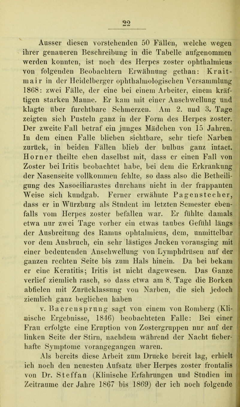 Ausser diesen vorstehenden 50 Fällen, welche wegen ihrer genaueren Beschreibung in die Tabelle aufgenommen werden konnten, ist noch des Herpes zoster ophthalmicus von folgenden Beobachtern Erwähnung gethan: Krait- mair in der Heidelberger ophthalmologischen Versammlung 1868: zwei Fälle, der eine bei einem Arbeiter, einem kräf- tigen starken Manne. Er kam mit einer Anschwellung und klagte über furchtbare Schmerzen. Am 2. und 3. Tage zeigten sich Pusteln ganz in der Form des Herpes zoster. Der zweite Fall betraf ein junges Mädchen von 15 Jahren. In dem einen Falle blieben sichtbare, sehr tiefe Narben zurück, in beiden Fällen blieb der bulbus ganz intact. Horner theilte eben daselbst mit, dass er einen Fall von Zoster bei Iritis beobachtet habe, bei dem die Erkrankung der Nasenseite vollkommen fehlte, so dass also die Betheili- gung des Nasociliarastes durchaus nicht in der frappanten Weise sich kundgab. Ferner erwähnte Pagen Stecher, dass er in Würzburg als Student im letzten Semester eben- falls vom Herpes zoster befallen war. Er fühlte damals etwa nur zwei Tage vorher ein etwas taubes Gefühl längs der Ausbreitung des Ramus ophtalmicus, dem, unmittelbar vor dem Ausbruch, ein sehr lästiges Jucken vorausging mit einer bedeutenden Anschwellung von Lymphdrüsen auf der ganzen rechten Seite bis zum Hals hinein. Da bei bekam er eine Keratitis; Iritis ist nicht dagewesen. Das Ganze verlief ziemlich rasch, so dass etwa am 8. Tage die Borken abfielen mit Zurücklassung von Narben, die sich jedoch ziemlich ganz beglichen haben V. BaercnSprung sagt von einem von Romberg (Kli- nische Ergebnisse, 1846) beobachteten Falle: Bei einer Frau erfolgte eine Eruption von Zostergruppen nur auf der linken Seite der Stirn, nachdem während der Nacht fieber- hafte Symptome vorangegangen waren. Als bereits diese Arbeit zum Drucke bereit lag, erhielt ich noch den neuesten Aufsatz über Herpes zoster frontalis von Dr. Steffan (Klinische Erfahrungen und Studien im Zeiträume der Jahre 1867 bis 1869) der ich noch folgende