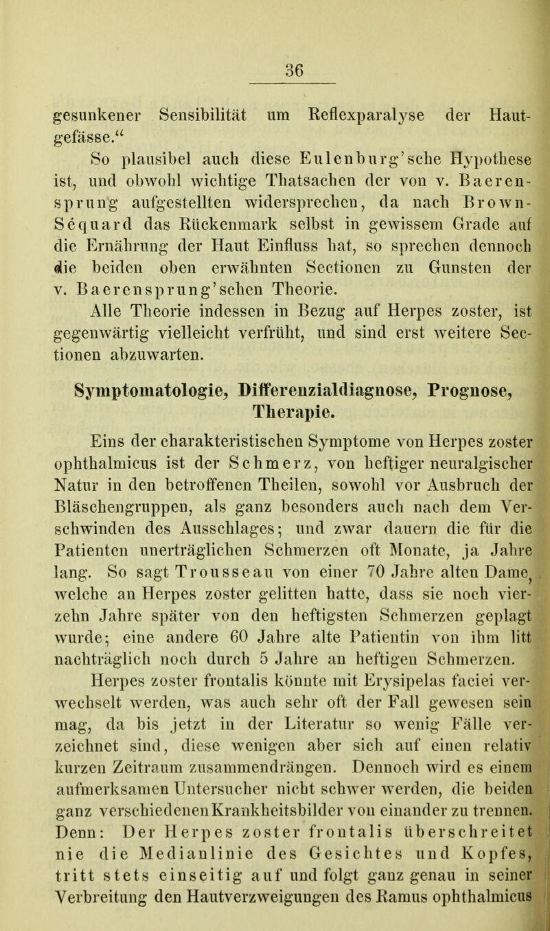 gesunkener Sensibilität um Reflexparalyse der Haut- gefässe. So plausibel auch diese Eulen bürg'sehe Hypothese ist, und obwohl wichtige Thatsachen der von v. Baeren- sprung aufgestellten widersprechen, da nach Brown- Sequard das Rückenmark selbst in gewissem Grade auf die Ernährung der Haut Einfluss hat, so sprechen dennoch die beiden oben erwähnten Sectionen zu Gunsten der V. BaerenSprung'sehen Theorie. Alle Theorie indessen in Bezug auf Herpes zoster, ist gegenwärtig vielleicht verfrüht, und sind erst weitere Sec- tionen abzuwarten. Symptomatologie^ Dilfereuzialdiagnose^ Prognose, Tlierapie. Eins der charakteristischen Symptome von Herpes zoster ophthalmicus ist der Schmerz, von heftiger neuralgischer Natur in den betroffenen Theilen, sowohl vor Ausbruch der Bläschengruppen, als ganz besonders auch nach dem Ver- schwinden des Ausschlages; und zwar dauern die für die Patienten unerträglichen Schmerzen oft Monate, ja Jahre lang. So sagt Trousseau von einer 70 Jahre alten Dame^ welche an Herpes zoster gelitten hatte, dass sie noch vier- zehn Jahre später von den heftigsten Schmerzen geplagt wurde; eine andere 60 Jahre alte Patientin von ihm litt nachträglich noch durch 5 Jahre an heftigen Schmerzen. Herpes zoster frontalis könnte mit Erysipelas faciei ver- wechselt werden, was auch sehr oft der Fall gewesen sein mag, da bis jetzt in der Literatur so wenig Fälle ver- zeichnet sind, diese wenigen aber sich auf einen relativ kurzen Zeitraum zusammendrängen. Dennoch wird es einem aufmerksamen Untersucher nicht schwer werden, die beiden ganz verschiedenen Krankheitsbilder von einander zu trennen. Denn: Der Herpes zoster frontalis überschreitet nie die Medianlinie des Gesichtes und Kopfes, tritt stets einseitig auf und folgt ganz genau in seiner Verbreitung den Hautverzweigungen des Ramus ophthalmicus