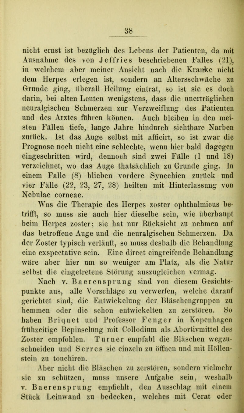 nicht ernst ist bezüglich des Lebens der Patienten, da mit Ausnahme des von Jeffries beschriebenen Falles (21), in welchem aber meiner Ansicht nach die Kranke nicht dem Herpes erlegen ist, sondern an Altersschwäche zu Grunde ging, überall Heilung eintrat, so ist sie es doch darin, bei alten Leuten wenigstens, dass die unerträglichen neuralgischen Schmerzen zur Verzweiflung des Patienten und des Arztes führen können. Auch bleiben in den mei- sten Fällen tiefe, lange Jahre hindurch sichtbare Narben zurück. Ist das Auge selbst mit afficirt, so ist zwar die Prognose noch nicht eine schlechte, wenn hier bald dagegen eingeschritten wird, dennoch sind zwei Fälle (1 und 18) verzeichnet, wo das Auge thatsächlich zu Grunde ging. In einem Falle (8) blieben vordere Synechien zurück und vier Fälle (22, 23, 27, 28) heilten mit Hinterlassung von Nebulae corneae. Was die Therapie des Herpes zoster ophthalmicus be- trifft, so muss sie auch hier dieselbe sein, wie überhaupt beim Herpes zoster; sie hat nur Rücksicht zu nehmen auf das betroffene Auge und die neuralgischen Schmerzen. Da der Zoster typisch verläuft, so muss deshalb die Behandlung eine exspectative sein. Eiue direct eingreifende Behandlung wäre aber hier um so weniger am Platz, als die Natur selbst die eingetretene Störung auszugleichen vermag. Nach V. Baerensprung sind von diesem Gesichts- punkte aus, alle Vorschläge zu verwerfen, welche darauf gerichtet sind, die Entwickelung der Bläschengruppen zu hemmen oder die schon entwickelten zu zerstören. So haben Briquet und Professor F eng er in Kopenhagen frühzeitige Bepiusclung mit Collodium als Abortivmittel des Zoster empfohlen. Turner empfahl die Bläschen wegzu- schneiden und Serres sie einzeln zu öffnen und mit Höllen- stein zu tüuchiren. Aber nicht die Bläschen zu zerstören, sondern vielmehr sie zu schützen, muss unsere Aufgabe sein, weshalb v. Baerensprung empfiehlt, den Ausschlag mit einem Stück Leinwand zu bedecken, welches mit Gerat oder