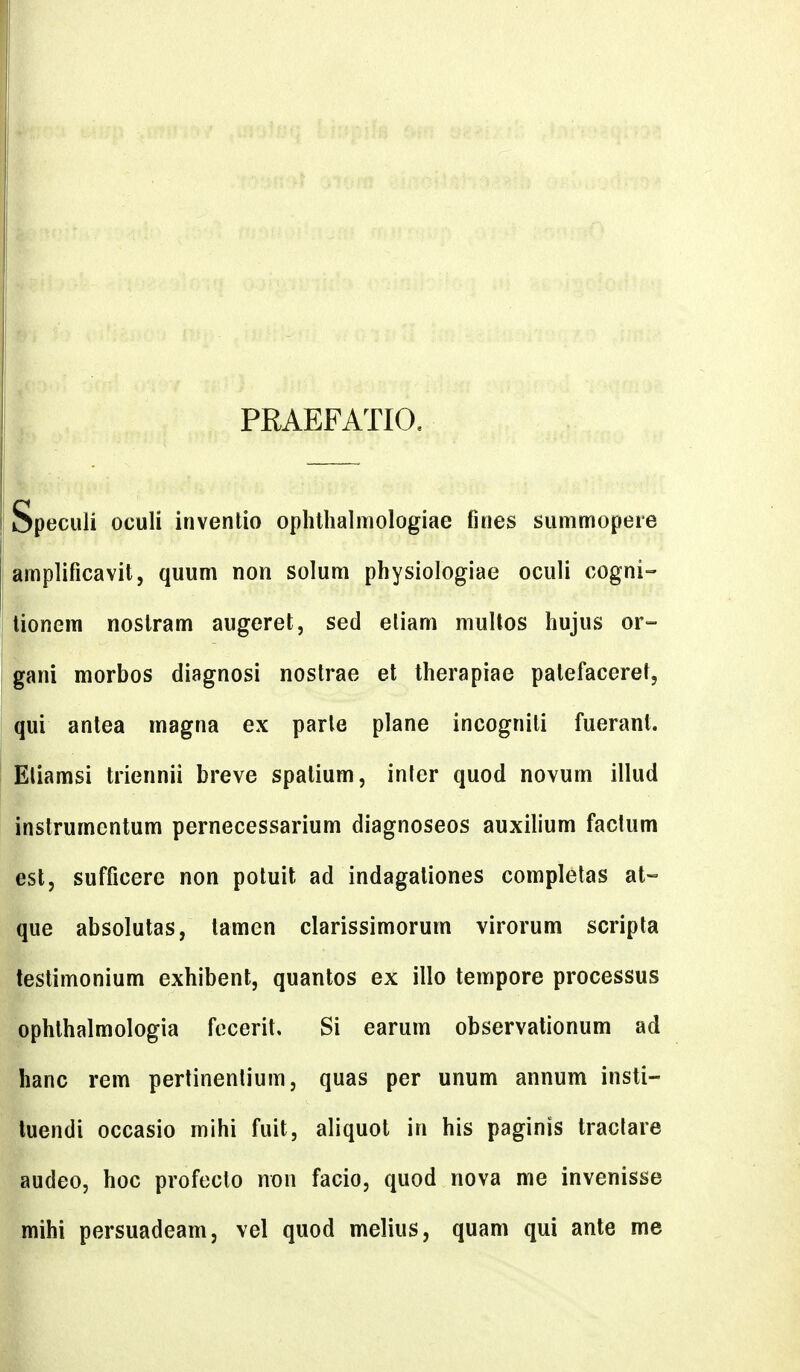PRAEFATIO, Speculi oculi inventio ophtlialmologiae fines summopere amplificavit, quum non solum physiologiae oculi cogni- lionem nostram augeret, sed eliam multos hujus or- gani morbos diagnosi nostrae et therapiae patefaceret, qui antea magna ex parle plane incognili fueranl. Eliamsi triennii breve spalium, inter quod novum illud instrumentum pernecessarium diagnoseos auxilium factum esl, sufficere non potuit ad indagaliones completas at- que absolutas, tamen clarissimorum virorum scripta testimonium exhibent, quantos ex illo tempore processus ophlhalmologia focerit, Si earum observationum ad hanc rem pertinenlium, quas per unum annum insti- luendi occasio mihi fuit, aliquot in his paginis tractare audeo, hoc profeclo non facio, quod nova me invenisse mihi persuadeam, vel quod melius, quam qui ante me