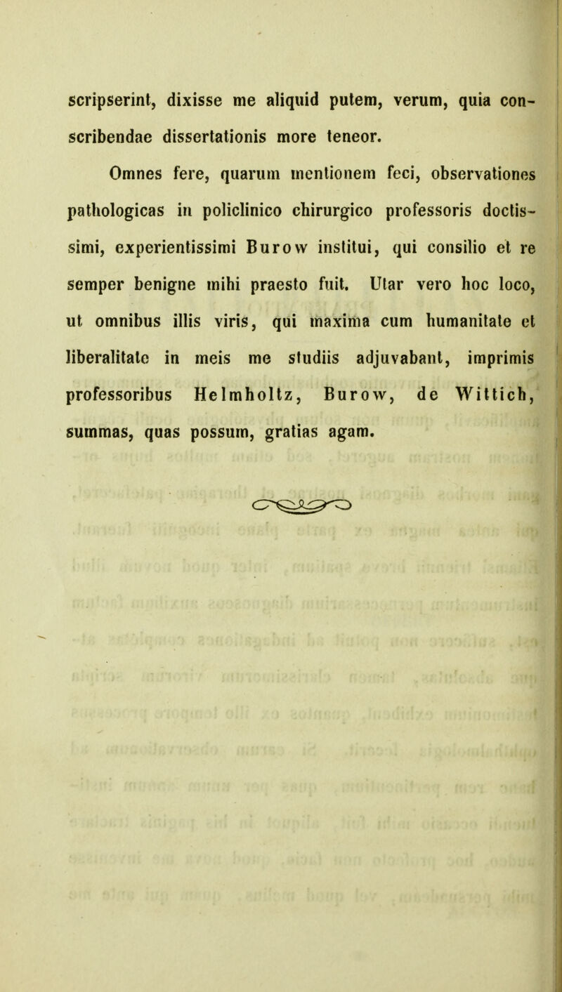 scripserint, dixisse me aliqiiid pulem, verum, quia con- scribendae dissertationis more teneor. Omnes fere, quarum mentionem feci, observationes pathologicas in policlinico chirurgico professoris doctis- simi, experientissimi Burow institui, qui consilio et re semper benigne mihi praesto fuit. Ular vero hoc loco, ut omnibus illis viris, qui maxima cum humanitate et liberalitate in meis me studiis adjuvabant, imprimis professoribus Helmholtz, Burow, de Willich, summas, quas possum, gratias agam.