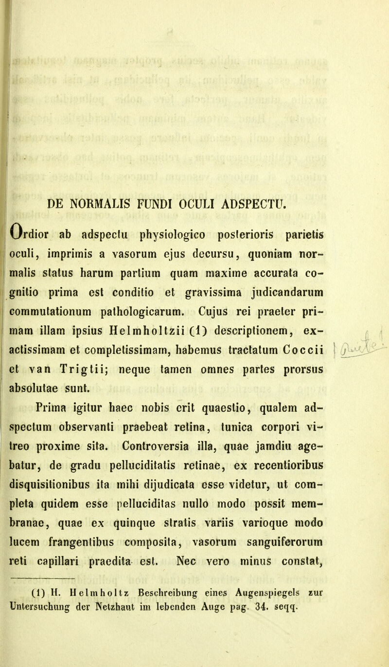 DE NORMALIS FUNDI OCULI ADSPECTU. Ordior ab adspecfu physiologico poslerioris parietis ^loculi, imprimis a vasorum ejus decursu, quoniam nor- ! malis stalus harum parlium quam maxime accurata co- gnitio prima esl conditio et gravissima judicandarum commutalionum pathologicarum. Cujus rei praeler pri- mam illam ipsius Helmholtzii (1) descriplionem, ex- I actissimam et completissimam, habemus traclatum Coccii et van Trigtii; neque tamen omnes parles prorsus : absolutae sunt. I Prima igitur haec nobis erit quaestio, qualem ad- ' spectum observanti praebeat relina, tunica corpori vi- treo proxime sita. Controversia illa, quae jamdiu age- i batur, de gradu pelluciditatis retinae, ex recentioribus disquisitionibus ita mihi dijudicata esse videtur, ut com- pleta quidem esse pelluciditas nullo modo possit mem- branae, quae ex quinque stratis variis varioque modo lucem frangentibus composita, vasorum sanguiferorum reti capillari praedita est. Nec vero minus constat, (1)H. Helmholtz Beschreibung eines Augenspiegels zur Untersuchung der Netzhaut im lebenden Auge pag 34. seqq.
