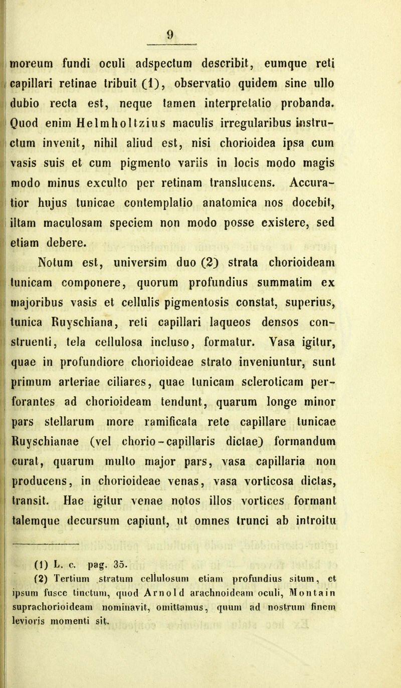moreum fundi oculi adspectum describit, eumque reti capillari retinae tribuit (1), observatio quidem sine ullo dubio recta est, neque tamen interpretalio probanda. Ouod enim Helmholtzius maculis irregularibus instru- ctum invenit, niliil aliud est, nisi chorioidea ipsa cum vasis suis et cum pigmento variis in locis modo magis modo minus exculto per retinam translucens. Accura- tior hujus tunicae contemplatio anatomica nos docebit, iltam maculosam speciem non modo posse existere, sed j etiam debere. Notum est, universim duo (2) strala chorioideam tunicam componere, quorum profundius summatim ex majoribus vasis et cellulis pigmentosis constat, superius, tunica Ruyschiana, reli capillari laqueos densos con- struenti, tela cellulosa incluso, formatur. Vasa igitur, quae in profundiore chorioideae strato inveniuntur, sunt primum arleriae ciliares, quae tunicam scleroticam per- forantes ad chorioideam tendunt, quarum longe minor pars slellarum more ramificata rete capillare tunicac Ruyschianae (vel chorio-capillaris dictae) formandum curat, quarum multo major pars, vasa capillaria non i producens, in chorioideae venas, vasa vorticosa diclas, Iransit. Hae igitur venae notos illos vortices formant talemque decursum capiunt, ut omnes trunci ab inlroitu (1) L. c. pag. 35. (2) Tertium stratum cellulosum etiam profundius situm, et ipsum fusce linctum, quod Arnold arachnoideam oculi, Montain suprachorioideam nominavit, omittamus, quuni ad nostrum finem levioris momenti sit.