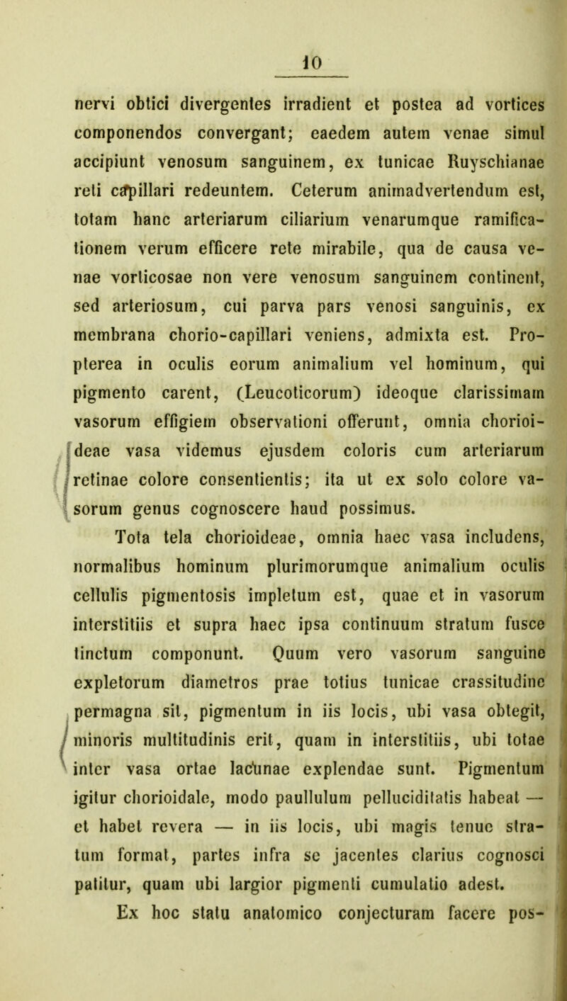 nervi oblici divergenles irradient et postea ad vortices componendos convergant; eaedem autem venae simul accipiunt venosum sanguinem, ex lunicae Ruyschianae reli cjfpillari redeuntem. Ceterum animadvertendum esl, totam hanc arteriarum ciliarium venarumque ramifica- lionem verum efficere rete mirabile, qua de causa ve- nae vorticosae non vere venosum sanguinem continent, sed arteriosum, cui parva pars venosi sanguinis, ex membrana chorio-capillari veniens, admixta est. Pro- plerea in oculis eorum animalium vel hominum, qui pigmento carent, (Leucoticorum) ideoque clarissimam vasorum effigiem observationi ofierunt, omnia chorioi- deae vasa videmus ejusdem coloris cum arteriarum retinae colore consentienlis; ita ut ex solo colore va- sorum genus cognoscere haud possimus. Tota tela chorioideae, omnia haec vasa includens, normalibus hominum plurimorumque animalium oculis cellulis pigmentosis implelum est, quae et in vasorum interstitiis et supra haec ipsa continuum stratum fusce tinctum componunt. Quum vero vasorum sanguine expletorum diametros prae totius tunicae crassitudine permagna sit, pigmentum in iis locis, ubi vasa obtegil, minoris multitudinis erit, quam in interslitiis, ubi tolae inlcr vasa ortae lac^unae explendae sunt. Pigmentum igitur chorioidalo, modo paullulum pelluciditatis habeat — el habel revera — in iis locis, ubi magis tenuo slra- tum format, partes infra sc jacentes clarius cognosci palitur, quam ubi largior pigmenli cumulatio adest. Ex hoc stalu analomico conjecturam facere pos-