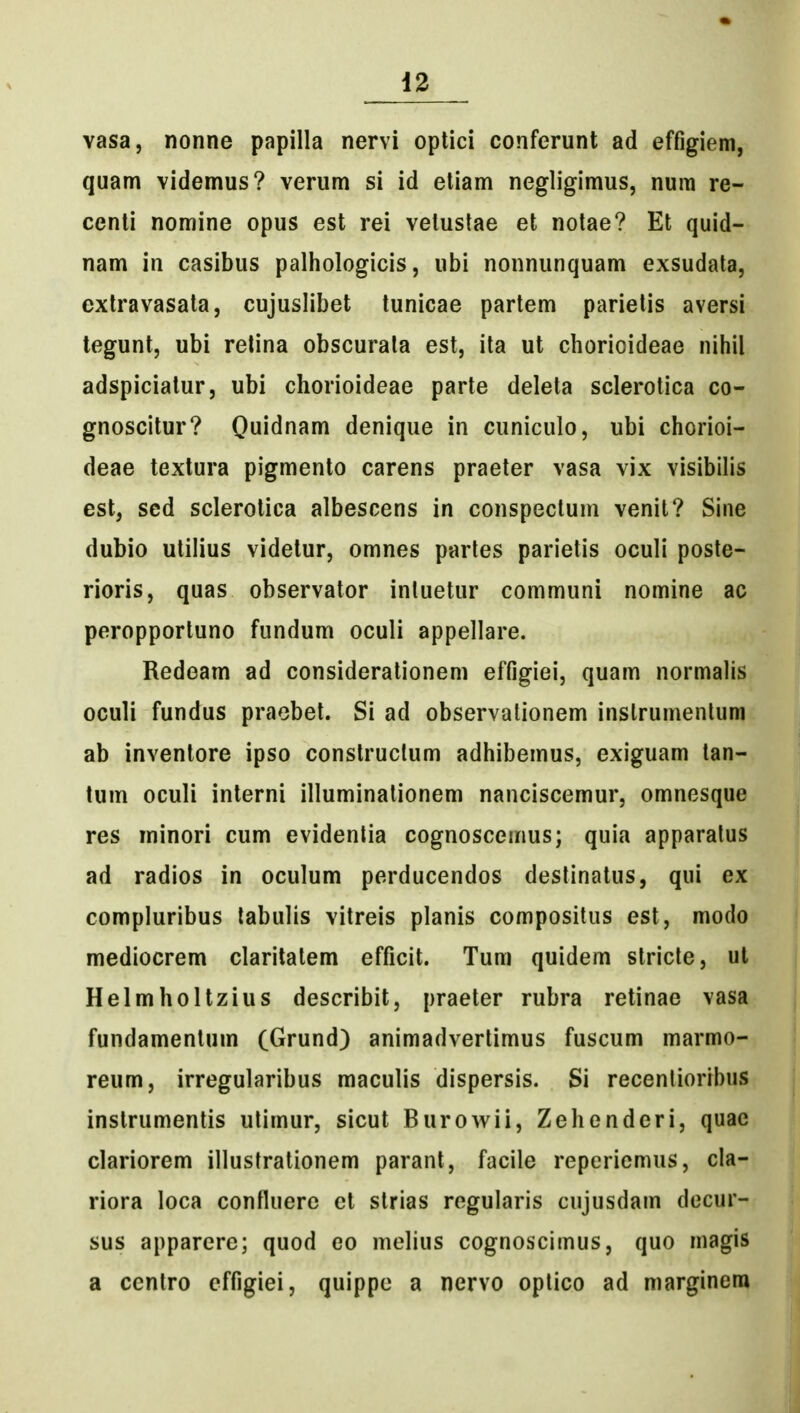 vasa, nonne papilla nervi optici conferunt ad effigiem, quam videmus? verum si id etiam negligimus, num re- centi nomine opus est rei velustae et notae? Et quid- nam in casibus palhologicis, ubi nonnunquam exsudata, extravasata, cujuslibet tunicae partem parietis aversi tegunt, ubi relina obscurata est, ita ut chorioideae nihil adspiciatur, ubi chorioideae parte deleta sclerotica co- gnoscitur? Quidnam denique in cuniculo, ubi chorioi- deae texlura pigmento carens praeter vasa vix visibilis est, sed sclerotica albescens in conspeclum venit? Sine dubio utilius videtur, omnes partes parietis oculi poste- rioris, quas observator intuetur communi nomine ac peropportuno fundum oculi appellare. Redoam ad considerationem effigiei, quam normalis oculi fundus praebet. Si ad observalionem inslrumenlum ab inventore ipso constructum adhibemus, exiguam tan- lum oculi interni illuminalionem nanciscemur, omnesque res minori cum evidenlia cognoscemus; quia apparatus ad radios in oculum perducendos destinatus, qui ex compluribus tabulis vitreis planis compositus est, modo mediocrem claritatem efficit. Tum quidem stricte, ut Helmholtzius describit, praeter rubra retinae vasa fundamentum (Grund) animadvertimus fuscum marmo- reum, irregularibus maculis dispersis. Si recentioribus instrumentis utimur, sicut Burowii, Zehenderi, quae clariorem illustrationem parant, facile reperiemus, cla- riora loca confluerc ct strias regularis cujusdam decur- sus apparere; quod eo melius cognoscimus, quo magis a centro effigiei, quippe a nervo optico ad marginera
