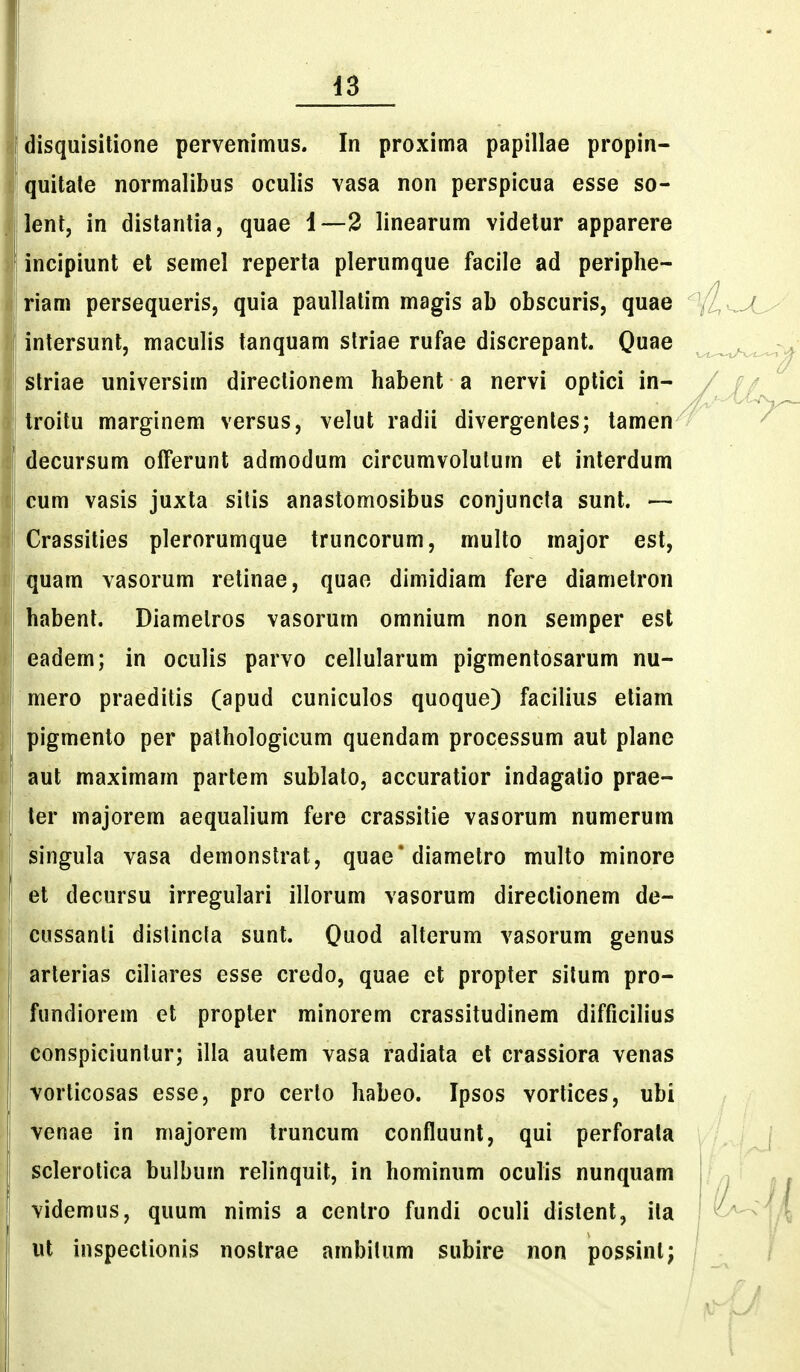 I disquisitione pervenimus. In proxima papillae propin- ' quitate normalibus oculis vasa non perspicua esse so- j lent, in distantia, quae 1—2 linearum videtur apparere ' incipiunt el semel reperta plerumque facile ad periphe- I riam persequeris, quia paullatim magis ab obscuris, quae I intersunt, maculis tanquam striae rufae discrepant. Qu^e I striae universim directionem habent a nervi optici in- troitu marginem versus, velut radii divergentes; lamen decursum ofTerunt admodum circumvolulum et interdum cum vasis juxta sitis anastomosibus conjuncla sunt. — I Crassities plerorumque truncorum, multo major est, quam vasorum retinae, quae dimidiam fere diametron habent. Diamelros vasorum omnium non semper est eadem; in oculis parvo cellularum pigmentosarum nu- mero praeditis (apud cuniculos quoque) facilius etiam pigmenlo per pathologicum quendam processum aut plane aut maximam partem sublato, accuratior indagatio prae- I ter majorem aequalium fere crassilie vasorum numerum singula vasa demonstrat, quae'diametro multo minore et decursu irregulari illorum vasorum directionem de- [l cussanti distincla sunt. Quod alterum vasorum genus arterias ciliares esse credo, quae et propter situm pro- ! fundiorem et propter minorem crassitudinem difficilius I conspiciuntur; illa aulem vasa radiata et crassiora venas vorticosas esse, pro cerlo habeo. Ipsos vorlices, ubi I venae in niajorem truncum confluunt, qui perforata sclerotica bulbum relinquit, in hominum oculis nunquam videmus, quum nimis a cenlro fundi oculi distent, ila ut inspectionis nostrae ambilum subire non possint;