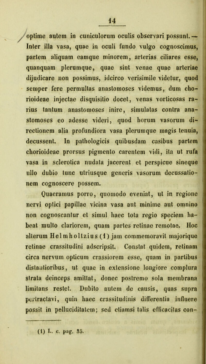 d4 ^oplime autem in cuniculorum oculis observari possunl. — Inler illa vasa, quae in oculi fundo vulgo cognoscimus, parlem aliquam eamque minorem, arterias ciliares csse, quanquam plerumque, quae sint venae quae arteriae dijudicare non possimus, idcirco verisimile videlur, quod semper fere permultas anastomoses videmus, dum cho- rioideae injectae disquisitio docet, venas vorticosas ra- rius tantum anastomoses inire, simulatas contra ana- stomoses eo adesse videri, quod horum vasorum di- rectionem alia profundiora vasa plerumque magis tenuia, decussent. In pathologicis quibusdam casibus partem chorioideae prorsus pigmento carentem vidi, ita ut rufa vasa in sclerolica nudata jacerent et perspicue sineque ullo dubio tunc utriusque generis vasorum decussatio- nem cognoscere possem. Quaeramus porro, quomodo eveniat, ut in regione nervi optici papillae vicina vasa aut minime aut omnino non cognoscantur et simul haec tota regio speciem ha- beat multo clariorem, quam partes retinae remotae. Hoc alterum Helmholtzius (1) jam commemoravit majorique retinae crassitudini adscripsit. Constat quidem, retinam circa nervum opticum crassiorem esse, quam in parlibus distaiitioribus, ut quae in exlensione longiore complura strata deinceps amittat, donec postremo sola membrana limitans restet. Dubilo autem de causis, quas supra pcrtractavi, quin haec crassitudinis difFerentia influere possit in pelluciditatem; sed etiamsi talis efficacitas con- (1) L. c. pag. 35.