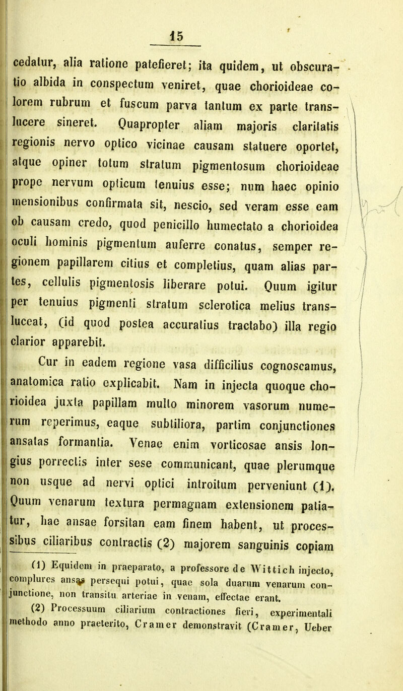 pdatur, alia ratione patefieret; ita quidem, ul obscura- I tio albida in conspectum veniret, quae chorioideae co~ ! lorem rubrum et fuscum parva tanlum ex parte trans- I lucere sineret. Quapropter aliam majoris claritatis \ regionis nervo optico vicinae causam statuere oportet, alque opiner totum slralum pigmentosum cliorioideae prope nervum opticum ienuius esse; num haec opinio mensionibus confirmata sit, nescio, sed veram esse eam I ob causam credo, quod penicillo humeclato a chorioidea |ocuIi hominis pigmentum auferre conatus, semper re- gionem papillarem citius et complelius, quam alias par- !tes, cellulis pigmentosis liberare potui. Quum igitur 1 per tenuius pigmenli stratum sclerolica melius trans- luceat, (id quod postea accuratius tractabo) illa regio clarior apparebit. Cur in eadem regione vasa difficilius cognoscamus, anatomica ratio explicabit. Nam in injecta quoque cho- rioidea juxta papillam mullo minorem vasorum nume- rum reperimus, eaque subtiliora, partim conjunctiones ansatas formantia. Venae enim vorticosae ansis lon- gius porrectis inter sese communicant, quae plerumque non usque ad nervi optici introitum perveniunt (1), Quum venarum textura permagnam extensionera patia- tur, hae ansae forsitan eam finem habent, ut proces- sibus ciliaribus contraclis (2) majorem sanguinis copiam Cl) Equidem in praeparato, a professorede Wittich injecto, complures ans^ persequi potui, quac sola duarum venarum con-' junctione, non transitu arteriae in venam, effectae erant. (2) Processuum ciliarium contractiones fieri, experimentali methodo anno praeterito, Cramer demonstravit (Cramer, Ueber