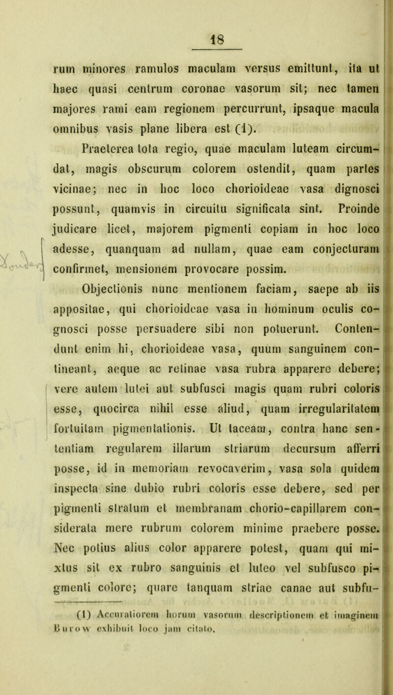 ruin minores ramulos maculam vorsus emillunt, ita ul haec quasi centrum coronac vasorum sit; nec tamen majores rami eam regionem percurrunt, ipsaque macula omnibus vasis plane libera est (1). Praeterea tota regio, quae maculam luteam circum- dat, magis obscurum colorem ostendit, quam parles vicinae; nec in hoc loco chorioideae vasa dignosci possunt, quamvis in circuitu significata sint. Proinde judicare licet, majorem pigmenti copiam in hoc loco adesse, quanquam ad nullam, quae eam conjecturam confirmet, mensionem provocare possim. Objeclionis nunc mentionem faciam, saepe ab iis appositae, qui chorioidoae vasa in hominum oculis co- gnosci posse persuadere sibi non potuerunt. Conten- dunt enim hi, chorioideae vasa, quum sanguinem con- tineant, aeque ac relinae vasa rubra apparerc debere; verc aulem lulei aut subfusci magis quam rubri coloris esse, quocirca nihil esse aliud, quam irregularilatem fortuilain pigmontationis. Ut laceam, contra hanc sen- lenliam regularem illarum slriarum decursum afferri posse, id in mcrnoriain revocaverim, vasa sola quidem inspecta sine dubio rubri coloris esse debere, sed per piginenti stralum et membranam chorio-capiilarem con-^ siderata mere rubrum colorem minime praebere posse. Nec potius alius color apparere potest, quam qui mi- xlus sit ex rubro sanguinis et luleo vcl subfusco pi-i gmenti colorc; quare tanquam striae canae aut subfu- (1) Accuialiorem lioruiii vasoruin descriplionem et iinaginein Burow exliibuit loco jain citato.