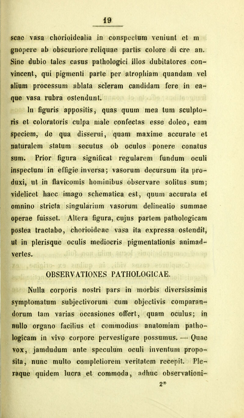 scae vasa chorioidealia in conspeclum veniunt et m gnopere ab obscuriore reliquae parlis colore di cre an. Sine dubio tales casus pathologici illos dubitatores con- vincent, qui pigmenti parte per atrophiam quandam vel alium processum ablala scleram candidam fere in ea- que vasa rubra oslendunt. In figuris appositis, quas quum mea tum sculpto- ris et coloratoris culpa male confeclas esse doleo, eam speciem, de qua disserui, quam maxime accurate et naturalem statum secutus ob oculos ponere conatus sum. Prior figura significat regularem fundum oculi inspeclum in effigie inversa; vasorum decursum ita pro- duxi, ut in flavicomis hominibus observare solitus sum; videlicet haec imago schemalica est, quum accurata et omnino stricta singularium vasorum delineatio summae operae fuisset. Altera figura, cujus partem pathologicam postea tractabo, chorioideae vasa ita expressa ostendit, ut in plerisque oculis mediocris pigmentationis animad- vertes. OBSERVATIONES PATHOLOGICAE. Nulla corporis nostri pars in morbis diversissimis symptomatum subjectivorum cum objectivis comparan- dorum tam varias occasiones offert, quam oculus; in nullo organo facilius et commodius anatomiam palho- logicam in vivo corpore pervestigare possumus. — Qme vox, jamdudum ante spcculum oculi inventum propo- sita, nunc multo completiorem veritatem recepit. Ple- raque quidem lucra et commoda, adhuc observationi- 2*
