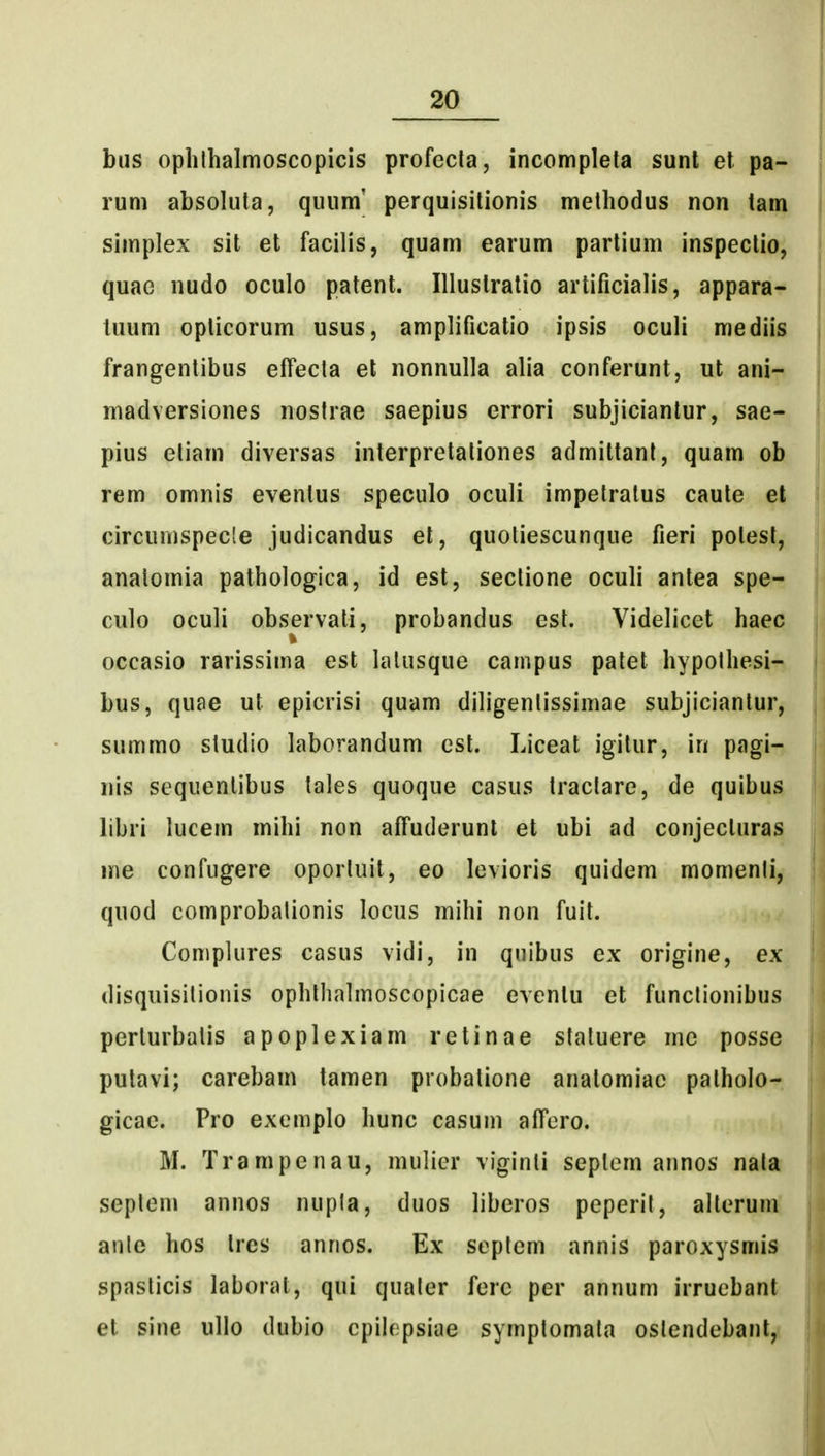 bus ophlbalmoscopicis profecla, incompleta sunl el pa- rum absoluta, quum' perquisitionis methodus non tam simplex sit et facilis, quam earum partium inspectio, quae nudo oculo patent. Illustratio artificialis, appara- tuum oplicorum usus, amplificatio ipsis oculi mediis frangentibus effecta el nonnulla alia conferunt, ut ani- madversiones nostrae saepius errori subjiciantur, sae- pius etiam diversas interpretationes admittant, quam ob rem omnis eventus speculo oculi impetratus caute el circumspecle judicandus el, quotiescunque fieri potest, anatomia pathologica, id est, sectione oculi antea spe- culo oculi observali, probandus est. Videlicet haec occasio rarissima est lalusque cainpus patet hypolhesi- bus, quae ut epicrisi quam diligenlissimae subjiciantur, summo sludio laborandum cst. Liceat igitur, lu pagi- nis sequenlibus tales quoque casus tractare, de quibus libri lucem mihi non affuderunl et ubi ad conjecturas me confugere oporluit, eo levioris quidem momenli, quod comprobalionis locus mihi non fuit. Complures casus vidi, in quibus ex origine, ex disquisitionis ophllialmoscopicae eventu et funclionibus perturbalis apoplexiam retinae staluere mc posse putavi; carebam tamen probatione anatomiac palholo- gicae. Pro exemplo hunc casum affero. M. Trampenau, mulier viginti seplem annos nala seplem annos nupla, duos liberos peperit, alterum anle hos tres anrios. Ex seplem annis paroxysmis spaslicis laborat, qui qualer fere per annum irrucbant et sine ullo dubio cpih^psiae symptomata oslendebanl,