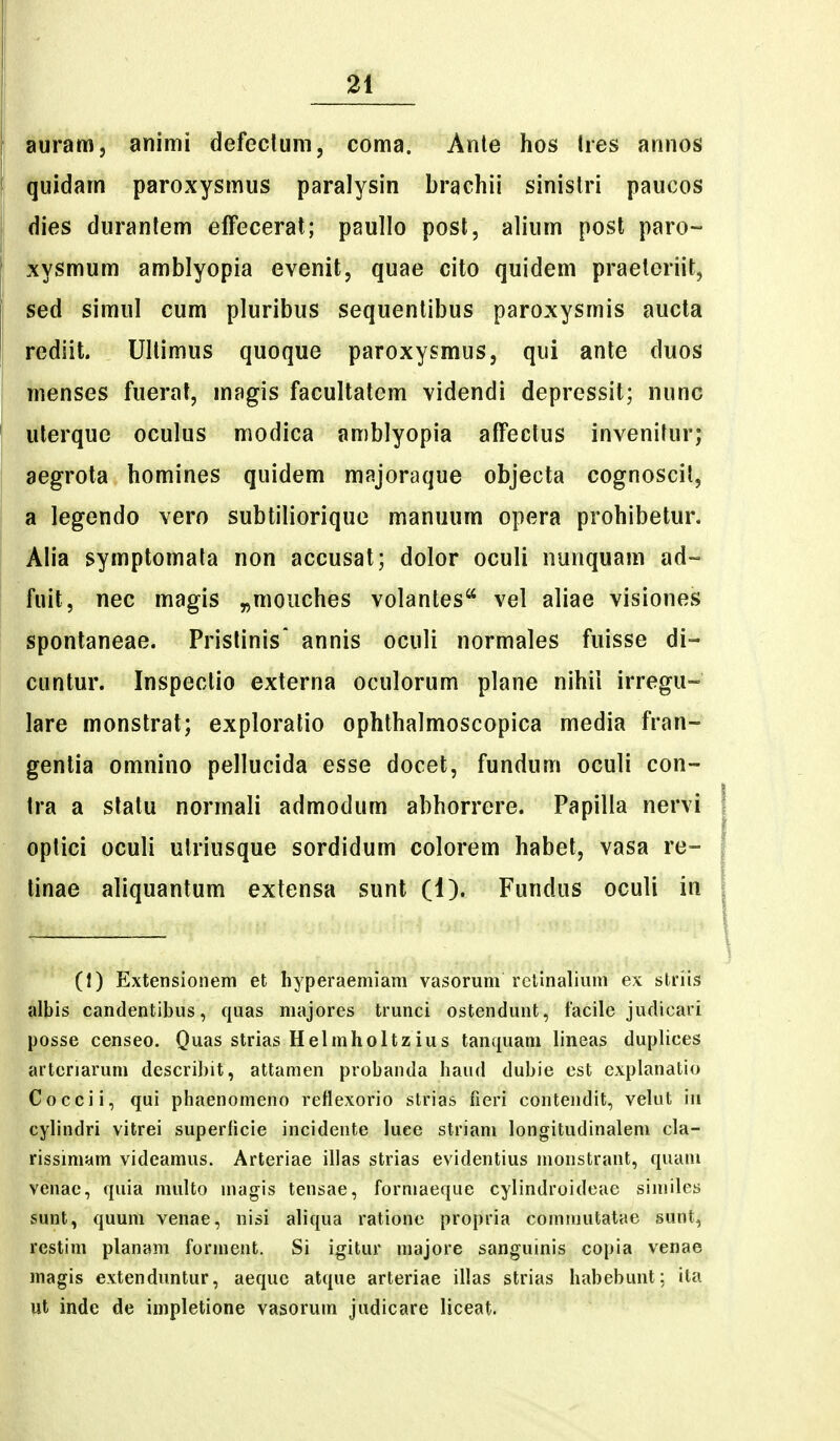 auram, animi defectuni, coma. Anle hos lies annos quidam paroxysmus paralysin brachii sinistri paucos dies duranlem effecerat; paullo posl, alium post paro- jiysmum amblyopia evenit, quae cito quidem praeleriit, sed simul cum pluribus sequentibus paroxysmis aucta rediit. Ullimus quoque paroxysmus, qui ante duos menses fuerat, magis facultatem videndi depressit; nunc uterque oculus modica amblyopia affectus invenifur; aegrota homines quidem majoraque objecta cognoscil, a legendo vero subtiliorique manuum opera prohibetur. Alia symptomata non accusat; dolor oculi nunquam ad- fuit, nec magis ^mouches volantes vel aliae visiones spontaneae. Pristinis* annis oculi normales fuisse di- cuntur. Inspeclio externa oculorum plane nihii irregu- lare monstrat; exploralio ophthalmoscopica media fran- gentia omnino pellucida esse docet, fundum oculi con- Ira a statu normali admodum abhorrere. Papilla nervi oplici oculi ulriusque sordidum colorem habet, vasa re- tinae aliquantum extensa sunt (1). Fundus oculi in (1) Extensionem et hyperaemiam va.sorum rctinaliuni ex striis albis candentibus, quas majores trunci ostendunt, facile judicari posse censeo. Quas strias Helmholtzius tanquani lineas duplices artcriaruni describit, attamen probanda haud dubie est explanatio Coccii, qui phaenomeno reflexorio strias fleri contendit, velut iu cylindri vitrei superHcie incidente luee striam longitudinalem cla- rissimam videamus. Arteriae illas strias evidentius monstrant, quani venae, quia nuilto magis tensae, forniaeque cylindroideae siniiles sunt, quum venae, nisi aliqua ratione propria cominutatae sunt, restim planam forment. Si igitur majore sanguinis copia venae magis extenduntur, aequc atque arteriae illas strias habebunt: ila ut inde de impletione vasorum judicare liceat.
