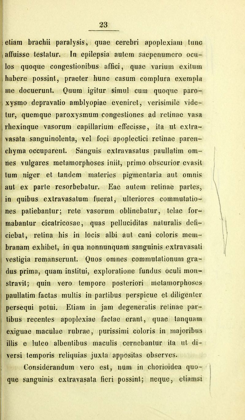 etiam brachii paralysis, quae cerebri apoplexiam tunc affuisse testalur. In epilepsia autem saepenumero ocu- los quoque congestionibus affici, quae varium exitum habere possint, praeter hunc casum complura exempla me docuerunt. Quum igitur simul cum quoque paro- xysmo depravalio amblyopiae eveniret, verisimiie vide- tur, quemque paroxysmum congestiones ad retinae vasa rhexinque vasorum capillarium effecisse, ita ut extra- vasata sanguinolenta, vel foci apoplectici relinae paren- chyma occuparent. Sanguis extravasatus paullatim om- nes vulgares metamorphoses iniit, primo obscurior evasit tum niger et tandem materies pigmentaria aut omnis aut ex parte resorbebatur. Eae autem retinae partes, in quibus extravasatum fuerat, ulteriores commutatio- nes patiebantur; rete vasorum oblinebatur, telae for- mabantur cicatricosae, quas pelluciditas naturalis defi- I ciebat, retina his in locis albi aut cani coloris mem- branam exhibet, in qua nonnunquam sanguinis extravasati i vestigia remanserunt. Quos omnes commutationum gra- dus prima, quam institui, exploratione fundus oculi mon- stravil; quin vero tempore posteriori metamorphoses paullatim factas mullis in partibus perspicue et diligenter persequi potui. Etiam in jam degeneratis reiinae par- tibus recentes apoplexiae factae erant, quae lanquam exiguae maculae rubrae, purissimi coloris in majoribus illis e luteo albenlibus maculis cerncbantur ita ul di- versi temporis reliquias juxla appositas observes. Considerandum vero est, num in chorioidea quo- que sanguinis extravasata fieri possint; nequcj etiamsi