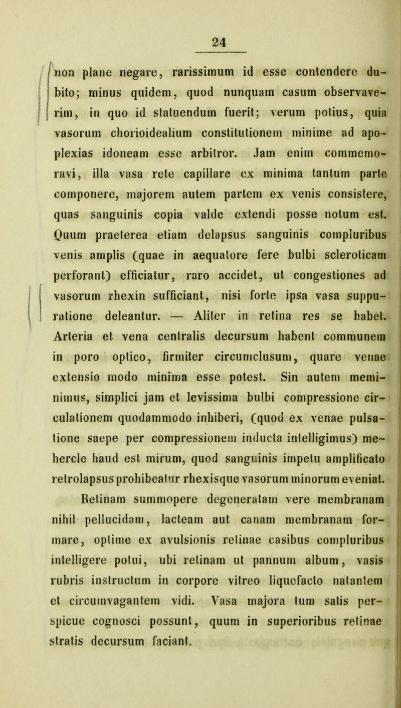 iion piane negare, rarissiinum id esse conlendere du- bito; niinus quidem, quod nunquam casum observave- rim, in quo id staluendum fuerit; verum polius, quia vasorum chorioidealium conslitutionem minime ad apo- plexias idoneam esse arbitror. Jam enim commemo- ravi, ilia vasa rele capillare ex minima tantum parto componere, majorem autem parlem ex venis consistere, quas sanguinis copia valde extendi posso notum est. Ouum praeterea etiam delapsus sanguinis compluribus venis amplis (quae in aequatore fere bulbi scleroticam perforant) efficiatur, raro accidet, ut congestiones ad vasorum rhexin sufficiant, nisi forte ipsa vasa suppu- ratione deleantur. — Aliter in retina res se habet. Arleria et vena cenlralis decursum habent communem in poro optico, firmiler circuniclusum, quare venae extensio modo minima esse potest. Sin aulem memi- nimus, simplici jam et levissima bulbi compressione cir- culationem quodammodo inhiberi, (quod ex venae pulsa- tione saepe per compressionem inducta intelhgimus) me- hercle haud est mirum, quod sanguinis impetu amplificato retrolapsus prohibeatur rhexisque vasorum minorum evenial. Retinam summopere degeneralam vere membranam nihil pellucidam, lacteam aut canam membranam for- mare, oplime ex avulsionis relinae casibus compluribus intelligere polui, ubi relinam ut pannum album, vasis rubris instructum in corpore vitreo liqucfacto natantem et circumvagantem vidi. Vasa majora tum satis per- spicue cognosci possunl, quum in superioribus relinae stratis decursum faciant.