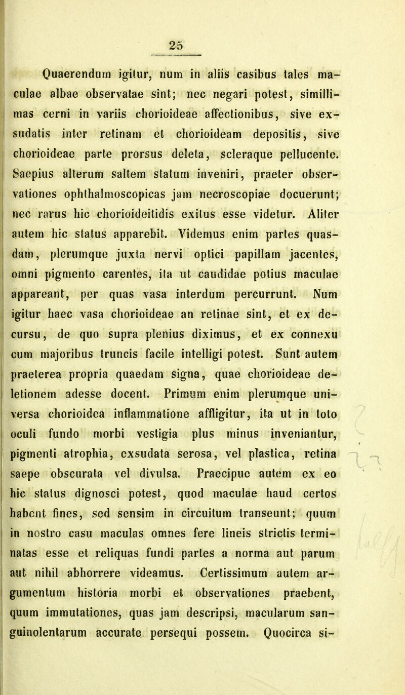Quaerendurn igitur, num in aliis casibus tales ma~ ^ulae albae observalae sint; nec negari potest, similli- mas cerni in variis chorioideae affeclionibus, sive ex- fudatis inler retinam et chorioideam depositis, sive ehorioideae parte prorsus deleta, scleraque pellucentc. Saepius allerum saltem statum inveniri, praeter obser- vationes ophlhalmoscopicas jam necroscopiae docuerunt; nec rarus hic chorioideitidis exitus esse videtur. Aliter autem hic stalus apparebifc. Videmus enim partes quas- dam, plerumque juxta nervi optici papillam jacentes, omni pigmento carentes, ita ut caudidae potius maculae appareant, per quas vasa interdum percurrunt. Num igitur haec vasa chorioideae an retinae sint, et ex de- cursu, de quo supra plenius diximus, et ex connexu cum majoribus truncis facile intelligi potest, Sunt autem praeterea propria quaedam signa, quae chorioideac de- letionem adesse docent. Primiim enim plerumque uni- versa chorioidea inflammatione affligitur, ita ut in toto oculi fundo morbi vestigia plus minus inveniantur, pigmenli atrophia, cxsudata serosa, vel plastica, retina saepe obscurata vel divulsa. Praecipue autem ex eo hic stalus dignosci potest, quod maculae haud cerlos habent fines, sed sensim in circuitum transeunt; quum in nostro casu maculas omnes fere lineis strictis termi- natas esse et reliquas fundi partes a norma aut parum aut nihil abhorrere videamus. Certissimum autem ar- gumenlum historia morbi et observationes praebent, quum immutationes, quas jam descripsi, macularum san- guinolentarum accurate persequi possem. Qwocirca si-