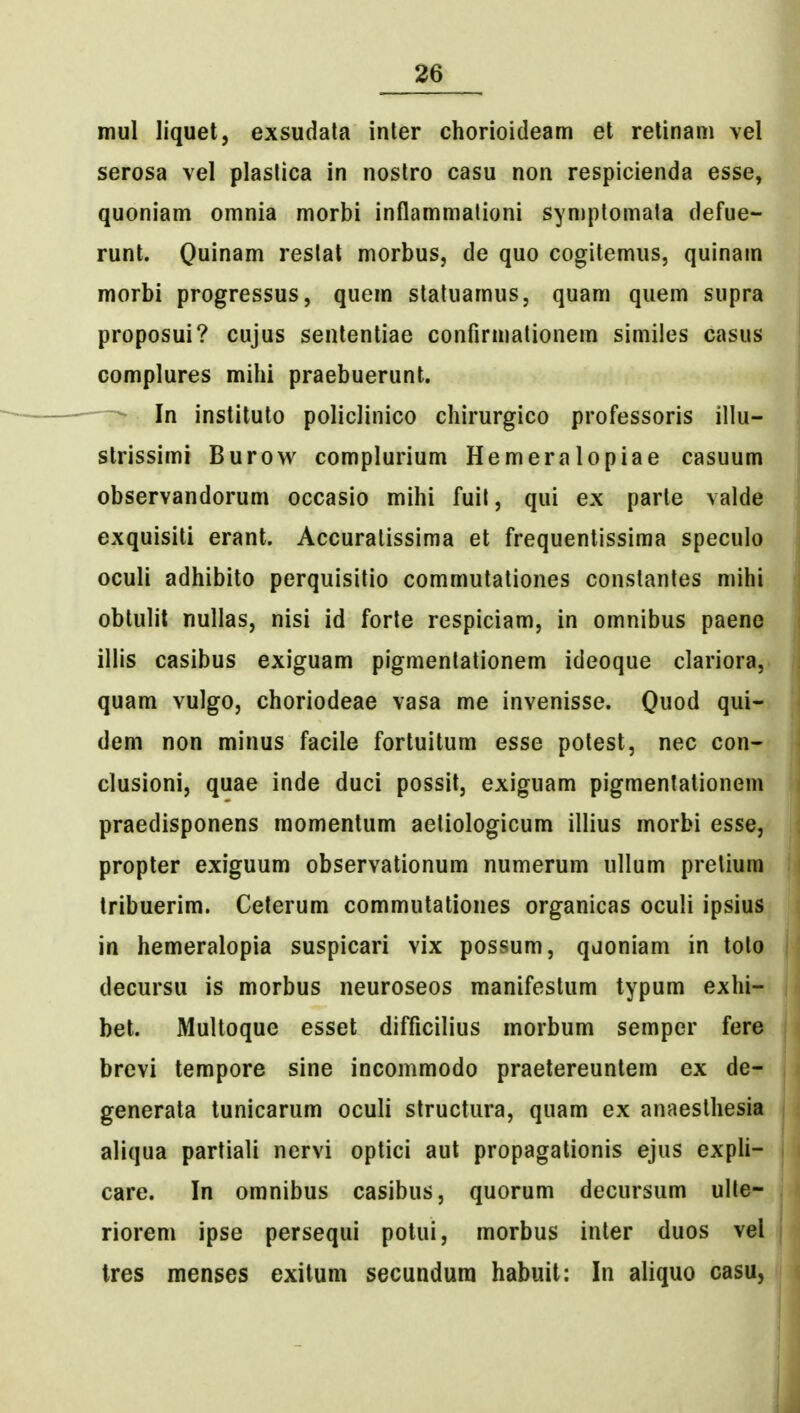 mul liquet, exsudata inter chorioitleam et relinam vel serosa vel plaslica in nostro casu non respicienda esse, quoniam omnia morbi inflammalioni symptomata defue- runt. Quinam reslal morbus, de quo cogitemus, quinam morbi progressus, quem statuamus, quam quem supra proposui? cujus sententiae confirmationem similes casus complures mihi praebuerunt. - In instituto policlinico chirurgico professoris illu- slrissimi Burow complurium Hemeralopiae casuum observandorum occasio mihi fuil, qui ex parte valde exquisiti erant. Accuratissima et frequentissima speculo oculi adhibito perquisitio commutationes constantes mihi obtulit nullas, nisi id forle respiciam, in omnibus paene illis casibus exiguam pigmenlationem ideoque clariora, quam vulgo, choriodeae vasa me invenisse. Quod qui- dem non minus facile fortuitum esse polest, nec con- clusioni, quae inde duci possil, exiguam pigmentationem praedisponens momentum aeliologicum illius morbi esse, propter exiguum observationum numerum ullum preliura Iribuerim. Ceterum commutationes organicas oculi ipsius in hemeralopia suspicari vix possum, qdoniam in tolo decursu is morbus neuroseos manifestum typum exhi- bet. Multoque esset difficilius morbum semper fere brevi tempore sine incommodo praelereuntem ex de- generata tunicarum oculi structura, quam ex anaesthesia aliqua partiali nervi optici aut propagationis ejus expli- care. In omnibus casibus, quorum decursum ulle- riorem ipse persequi potui, morbus inter duos vel Ires menses exitum secundura habuit: In aliquo casu,