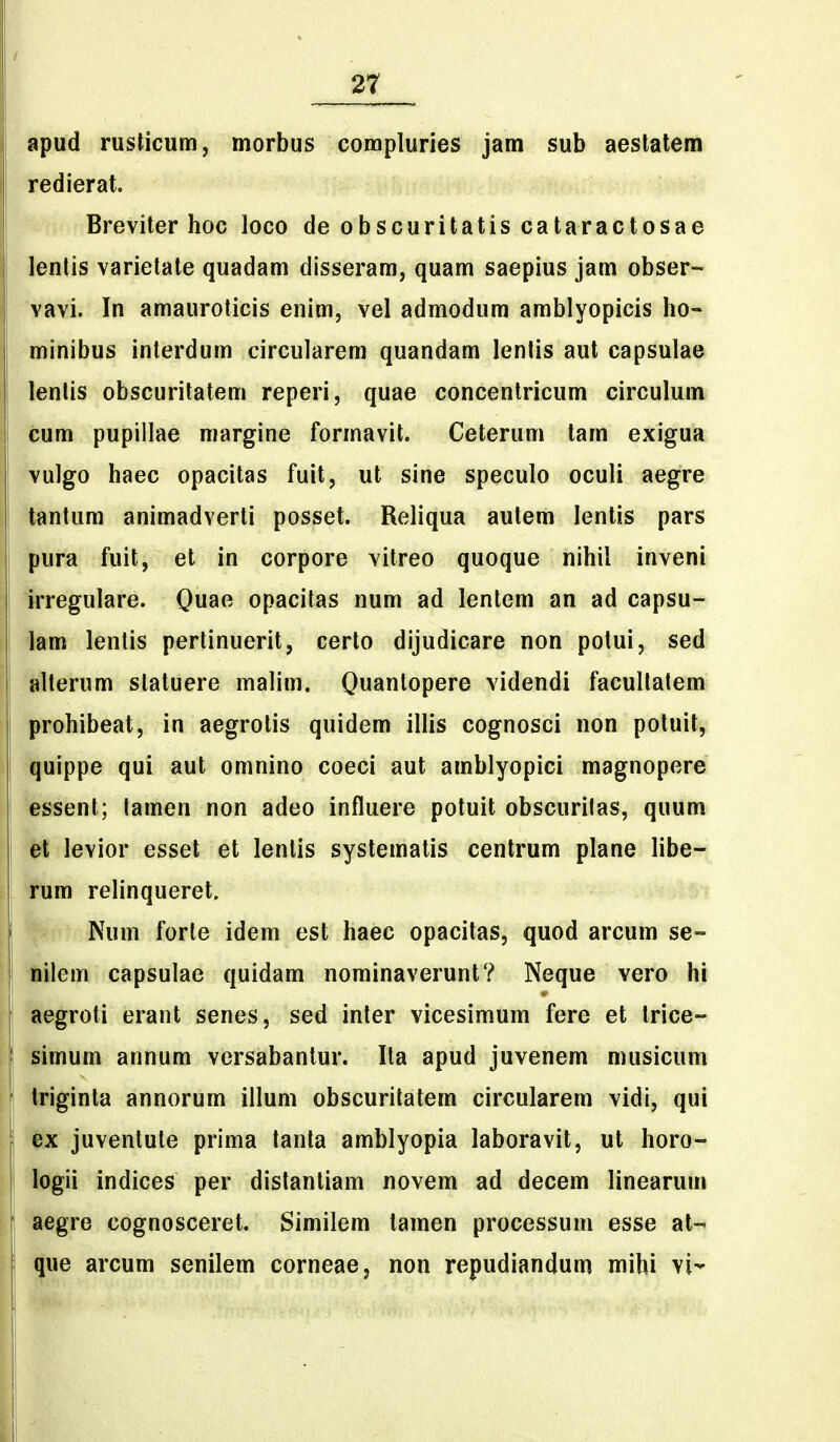apud rusticum, morbus compluries jam sub aeslatem redierat. Breviter hoc loco de obscuritatis cataractosae lentis varietate quadam disseram, quam saepius jam obser- vavi. In amauroticis enim, vel admodum amblyopicis ho- minibus interdum circularem quandam lentis aut capsulae lenlis obscuritatem reperi, quae concentricum circulum cum pupillae margine formavit. Ceterum tam exigua vulgo haec opacitas fuit, ut sine speculo oculi aegre tantum animadverti posset. Reliqua autem lentis pars pura fuit, et in corpore vitreo quoque nihil inveni Irregulare. Quae opacitas num ad lentem an ad capsu- ! km lentis pertinuerit, certo dijudicare non potui, sed alterum slatuere malim. Quantopere videndi facullatem prohibeat, in aegrolis quidem illis cognosci non potuit, quippe qui aut omnino coeci aut amblyopici magnopere \ essent; lamen non adeo influere potuit obscuritas, quum el levior esset et lentis systematis centrum plane libe- rum relinqueret. . j Num forte idem est haec opacitas, quod arcum se- ■ I liilem capsulae quidam nominaverunt? Neque vero hi ll aegroti erant senes, sed inter vicesimum fere et trice- i I simum annum versabantur. Ila apud juvenem musicum triginla annorum illum obscuritatem circularem vidi, qui j ex juventute prima tanta amblyopia laboravit, ut horo- I logii indices per distantiam novem ad decem linearum ; aegre cognosceret. Similem tamen processum esse at-