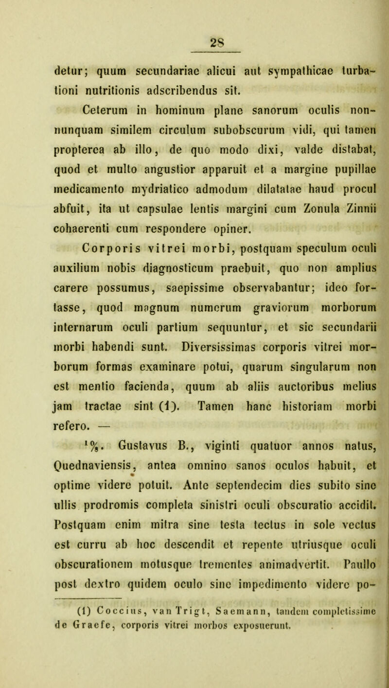 detur; quum secundariac alicui aut sympathicae turba- tioni nutritionis adscribendus sit. Ceterum in hominum plane sanorum oculis non- nunquam similem circulum subobscurum vidi, qui tamen propterca ab illo, de quo modo dixi, valde distabat, quod et multo angustior apparuit el a margine pupillae medicamento mydriatico admodum dilatatac haud procul abfuit, ita ut capsulae lentis margini cum Zonula Zinnii cohaerenti cum respondere opiner. Corporis vitrei morbi, postquam speculum oculi auxilium nobis diagnosticum praebuit, quo non amplius carere possumus, saepissime observabantur; ideo for- lasse, quod magnum numcrum graviorum morborum internarum oculi partium sequunlur, et sic secundarii morbi habendi sunt. Diversissimas corporis vilrei mor- borum formas examinare potui, quarum singularum non est mentio facienda, quum ab aliis aucloribus melius jam traclae sint (1). Tamen hanc historiam morbi refero. — Gustavus B., viginti quatuor annos natus, Quednaviensis, antea omnino sanos oculos habuit, el optime videre potuit. Ante seplendecim dies subito sino ullis prodromis completa sinislri oculi obscuratio accidit. Postquam enim milra sine tesla tcctus in sole veclus est curru ab hoc descendit et repente utriusque oculi obscuralioncm motusquc Ireincnles animadvcrtit. Paullo post dcxtro quidem oculo sine impcdimcnto vidcrc po- (1) Coccius, vanTrigt, Saomann, tandcni complctissimo de Graefe, corporis vitrei morbos exposuerunt.