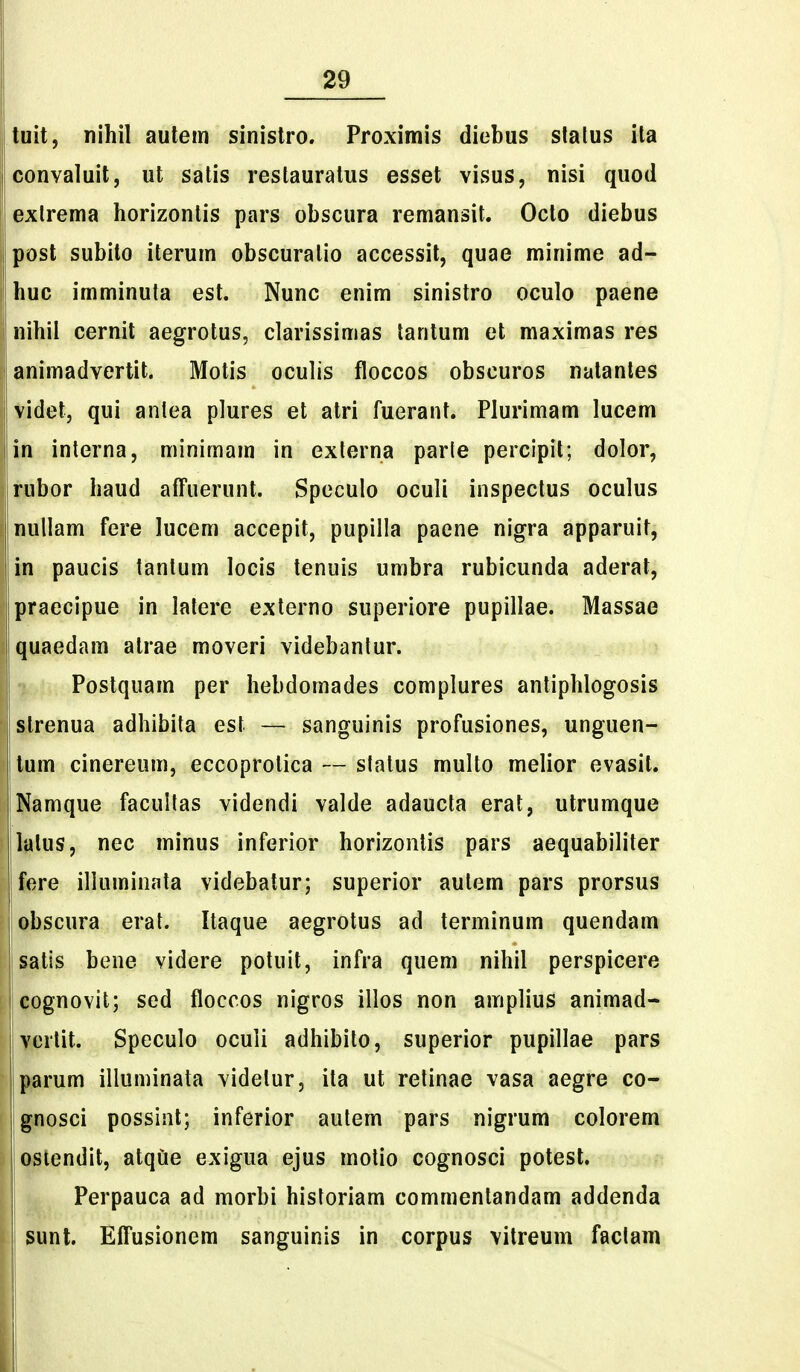 tuit, nihil aulein sinistro. Proximis diebus stalus ita convaluit, ut salis restauratus esset visus, nisi quod exlrema horizonlis pars obscura remansit. Octo diebus post subilo iterum obscuralio accessit, quae minime ad- huc imminuta est. Nunc enim sinistro oculo paene nihii cernit aegrotus, clarissimas lantum et maximas res animadvertit. Motis oculis floccos obscuros nalanles videtj qui anlea plures et alri fuerant. Plurimam lucem in interna, minimam in externa parte percipit; dolor, rubor haud affuerunt. Speculo oculi inspectus oculus nullam fere lucem accepit, pupilla paene nigra apparuit, in paucis tantum locis tenuis umbra rubicunda aderat, praecipue in latere externo superiore pupillae. Massae quaedam atrae moveri videbantur. Postquam per hebdomades complures antiphlogosis slrenua adhibita est — sanguinis profusiones, unguen- tum cinereum, eccoprotica — status multo melior evasit. Namque faculfas videndi valde adaucta erat, utrumque latus, nec minus inferior horizonlis pars aequabiliter fere illuminata videbatur; superior autem pars prorsus obscura erat. Itaque aegrotus ad terminum quendam satis bene videre potuit, infra quem nihil perspicere cognovit; sed floccos nigros illos non amplius animad- vorlit. Speculo oculi adhibito, superior pupillae pars parum illuminata videtur, ita ut retinae vasa aegre co- gnosci possiiit; inferior autem pars nigrum colorem osiendit, atque exigua ejus motio cognosci potesl. Perpauca ad morbi historiam commentandam addenda sunt. EfTusionem sanguinis in corpus vitreum factam