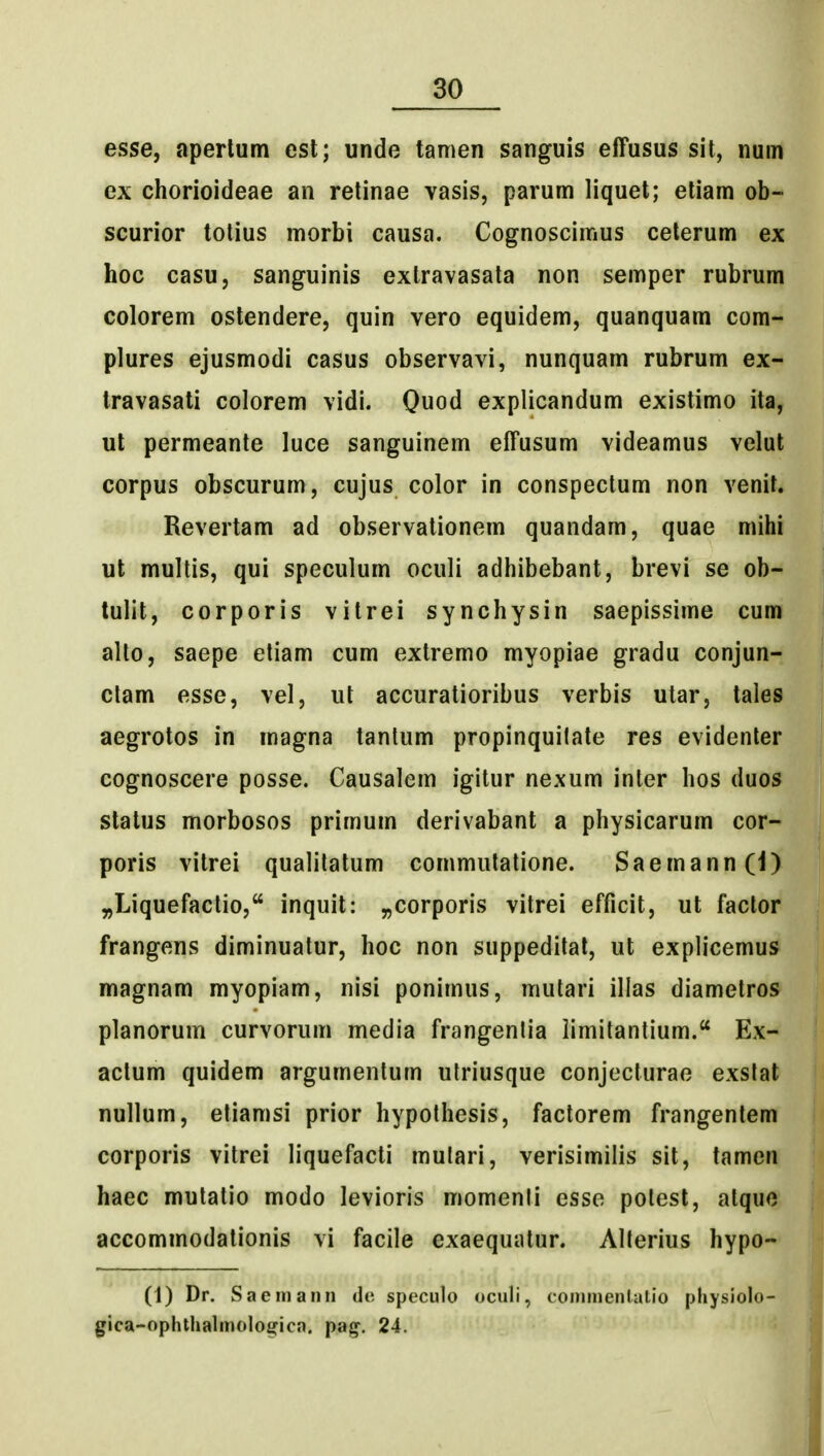 esse, aperlum esl; unde tamen sanguis effusus sit, num ex chorioideae an relinae vasis, parum liquet; etiam ob- scurior tolius morbi causa. Cognoscimus celerum ex hoc casu, sanguinis exlravasala non semper rubrum colorem ostendere, quin vero equidem, quanquam com- plures ejusmodi casus observavi, nunquam rubrum ex- travasati colorem vidi. Quod explicandum existimo ita, ut permeante luce sanguinem effusum videamus velut corpus obscurum, cujus color in conspectum non venit. Revertam ad observalionem quandam, quae mihi ut multis, qui speculum oculi adhibebant, brevi se ob- lulit, corporis vitrei synchysin saepissime cum alto, saepe etiam cum extremo myopiae gradu conjun- ctam esse, vel, ut accuratioribus verbis utar, tales aegrotos in magna tantum propinquilate res evidenter cognoscere posse. Causalem igitur nexum inter hos duos status morbosos primum derivabant a physicarum cor- poris vitrei qualitatum commulatione. Saemann(i) „Liquefactio, inquit: ^corporis vitrei efficit, ut faclor frangens diminuatur, hoc non suppedital, ut explicemus magnam myopiam, nisi ponimus, mutari illas diametros planorum curvorum media frangenlia iimitantium.'* Ex- actum quidem argumentum utriusque conjecturae exslat nullum, etiamsi prior hypothesis, factorem frangenlem corporis vitrei liquefacti mulari, verisimilis sit, tamen haec mutatio modo levioris momenti esse potest, alquc accommodationis vi facile exaequatur. Alterius hypo- (1) Dr. Saeiiiann de speculo oculi, coininenlatio pliysiolo- gica-ophthalmologica. pa^. 24.