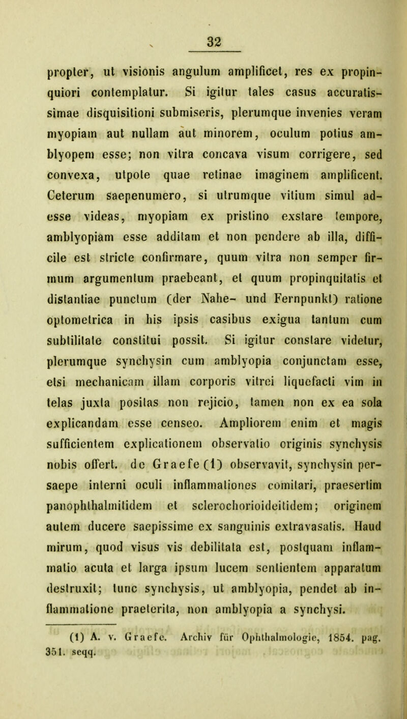 33 propler, ut visionis angulum amplificet, res ex propin- quiori conlemplatur. Si igilur tales casus accuratis- simae disquisitioni submiseris, plerumque invenies veram myopiam aut nullam aut minorem, oculum potius am- blyopem esse; non vilra concava visum corrigere, sed convexa, utpole quae retinae imaginem amplificent. Ceterum saepenumero, si ulrumque vitium simul ad- esse videas, myopiam ex pristino exslare tempore, amblyopiam esse addilam et non pendere ab illa, diffi- cile est slricte confirmare, quum vilra non sempcr fir- mum argumenlum praebeant, el quum propinquilalis et dislanliae punclum (der Nahe- und Fernpunlit) ratione optomelrica in his ipsis casibus exigua lantum cum sublililate conslitui possit. Si igilur conslare videlur, plerumque synchysin cum amblyopia conjunctam esse, elsi mechanicam illam corporis vilroi liquefacti vim in lelas juxla posilas non rojicio, tamen non ex ea sola explicandam esse censeo. Ampliorem enim et magis sufficientem explicationem observalio originis synchysis nobis olTert. dc Graefe(l) observavit, synchysin per- saepe inlerni oculi inflammalioncs comilari, praeserlim panophlhalmilidem et sclerochorioideilidem; originem aulem ducere saepissime ex sanguinis extravasalis. Haud mirum, quod visus vis debilitala esl, poslquani inflam- matio acula et larga ipsum lucem sentientem apparalum destruxit; lunc synchysis, ut amblyopia, pendet ab in- flammalione praelerita, non amblyopia a synchysi. (1) A. V. Graefe. Archiv fiir Oplithalmologie, 1854. pag. 351. seqq.