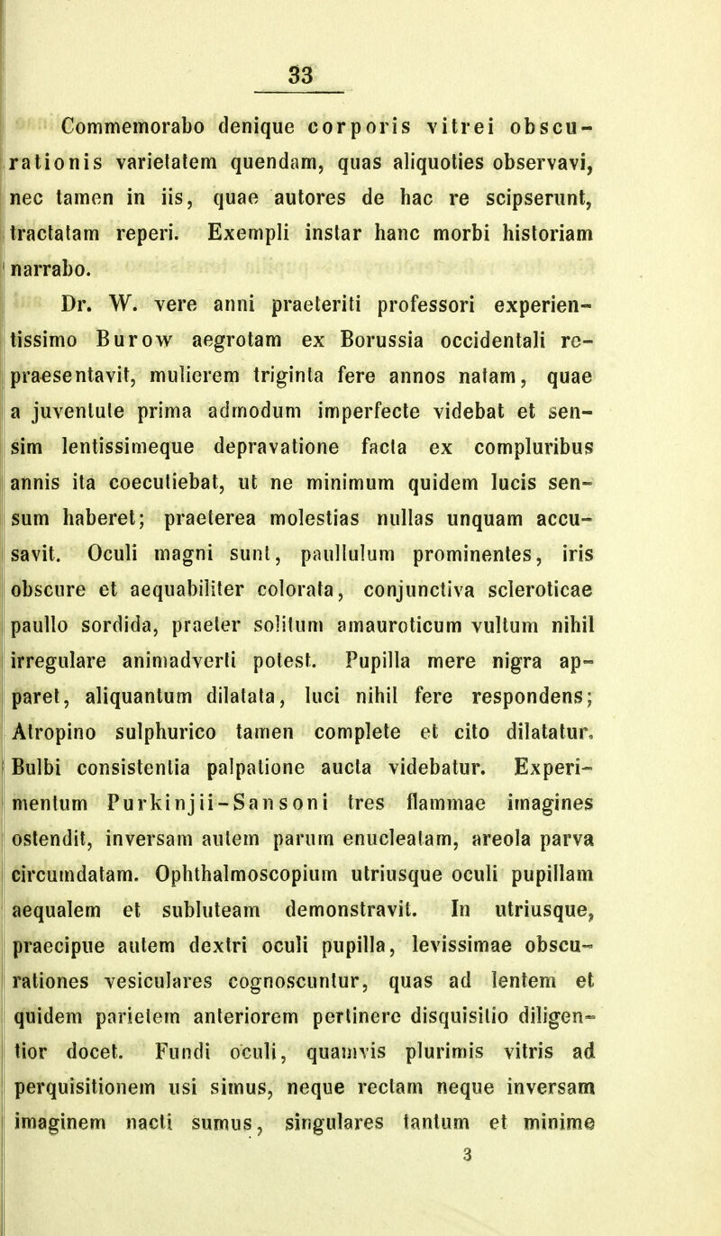 Commemorabo denique corporis vitrei obscu- rationis varielalem quendam, quas aliquoties observavi, nec tamen in iis, quae autores de hac re scipserunt, tractatam reperi. Exempli instar hanc morbi hisloriam narrabo. Dr. W. vere anni praeteriti professori experien- tissimo Burow aegrotam ex Borussia occidentali re- praesentavit, mulierem triginla fere annos natam, quae a juventule prima admodum imperfecte videbat et sen- sim lentissimeque depravatione facla ex compluribus annis ita coecutiebat, ut ne minimum quidem lucis sen- sum haberet; praeterea molestias nullas unquam accu- savit. Oculi magni sunl, paullulum prominenles, iris obscure et aequabiliter colorata, conjunctiva scleroticae paullo sordida, praeler solitum amauroticum vultum nihil irregulare animadverfi potest. Pupilla mere nigra ap- parel, aliquantum dilalata, luci nihil fere respondens; Atropino sulphurico tamen complete et cito dilatatur, Bulbi consistenlia palpalione aucta videbatur. Experi-- mentum Purkinjii-Sansoni tres flammae imagines ostendit, inversam autem parum enucleatam, areola parva circumdatam. Ophthalmoscopium utriusque oculi pupillam aequalem el subluteam demonstravil. In utriusque, praecipue autem dextri oculi pupilla, levissimae obscu- rationes vesiculares cognoscunlur, quas ad lentern et quidem parietem anteriorem pertinere disquisilio diligen- tior docet. Fundi oculi, quanivis plurimis vitris ad perquisitionem usi simus, neque rectam neque inversam imaginem nacti sumus, singulares tantum et minime 3