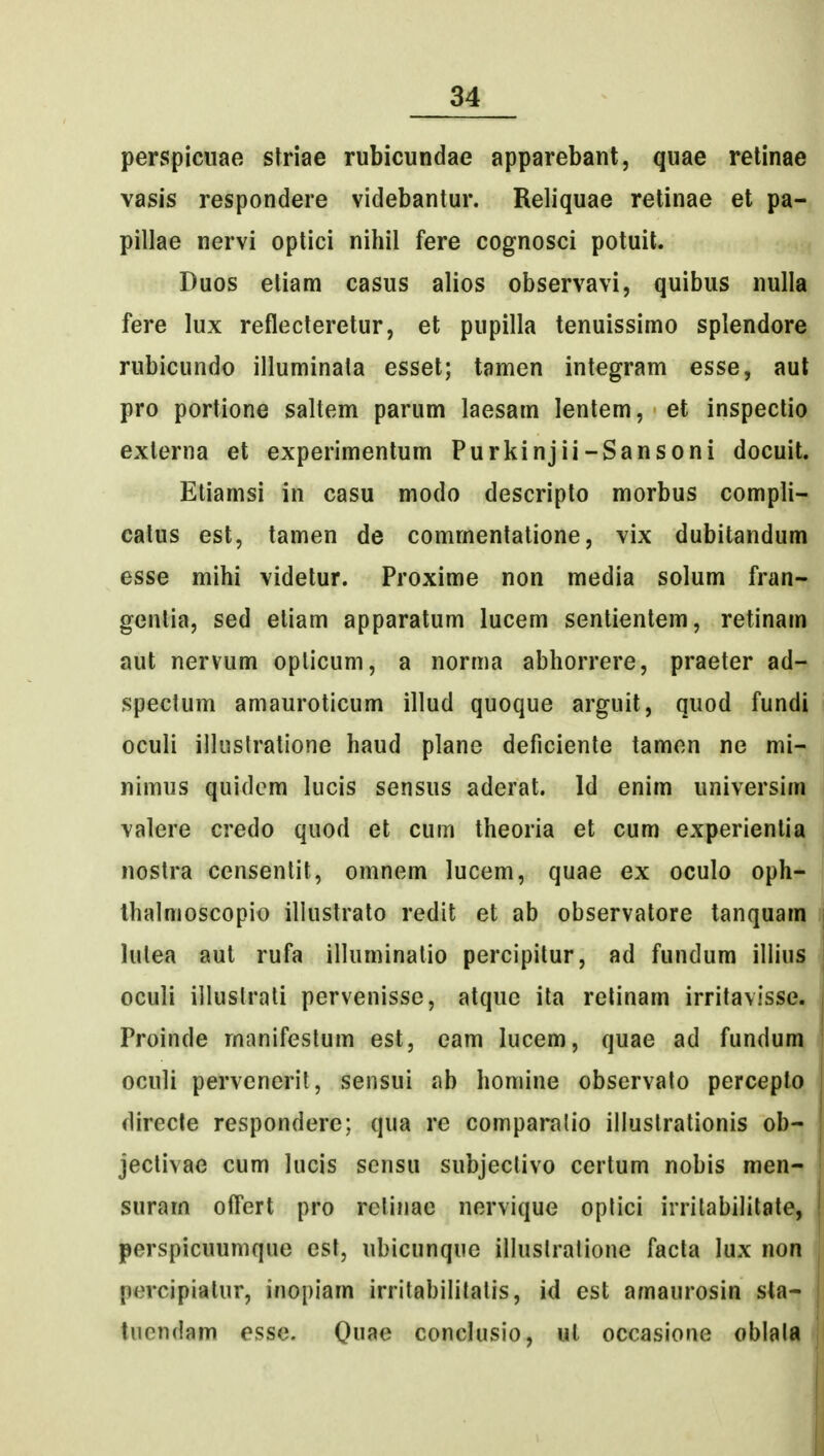 perspiciiae slriae rubicundae apparebant, quae relinae vasis respondere videbantur. Reliquae relinae et pa- pillae nervi optici nihil fere cognosci potuit. Duos etiam casus alios observavi, quibus nulla fere lux reflecteretur, et pupilla tenuissimo splendore rubicundo illuminata esset; tamen integram esse, aut pro portione saltem parum laesam lentem, et inspectio externa et experimentum Purkinjii-Sansoni docuit. Etiamsi in casu modo descripto morbus compli- calus est, tamen de commentatione, vix dubitandum esse mihi videtur. Proxime non media solum fran- genlia, sed eliam apparatum lucem sentientem, retinam aut nervum opticum, a norma abhorrere, praeter ad- speclum amauroticum illud quoque arguit, quod fundi oculi ilkislratione haud plane deficiente tamen ne mi- nimus quidcm lucis sensus aderat. Id enim universim valere credo quod et cum theoria et cum experientia nostra censenlit, omnem lucem, quae ex oculo oph- Ihalmoscopio illustrato redit et ab observatore tanquara | lulea aut rufa illuminatio percipitur, ad fundum illius | oculi illuslrati pervenisse, atquc ita relinam irritavisse. | Proinde rnanifestum est, eam lucem, quae ad fundum | oculi perveneril, sensui ab homine observato percepto directe responderc; qua re comparalio illustrationis ob- jectivae cum lucis scnsu subjeclivo certum nobis men- suram ofTert pro retinae nervique oplici irrilabilitate, | perspicuumque est, ubicunque illuslratione facta lux non percipiatur, inopiam irritabilitatis, id est amaurosin sta- tucndam esse. Qu^e conclusio, ul occasione oblala