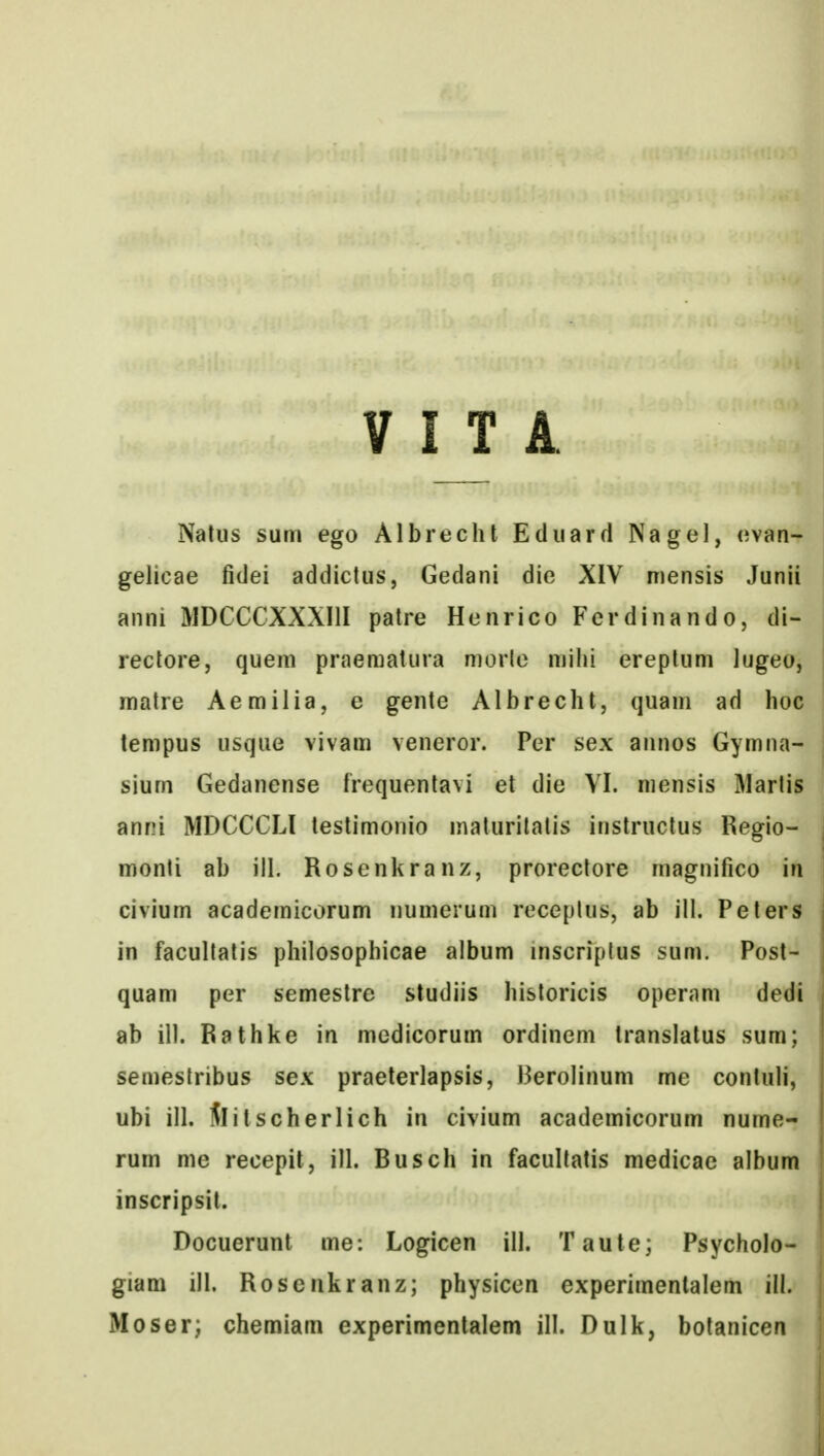 V I T A 1 Natus sum ego Albrecht Eduard Nagel, evan-| gelicae fidei addictus, Gedani die XIV mensis Juniil anni MDCCCXXXIII patre Henrico Fcrdinando, di- rectore, quem praeraatura morlc mihi ereptum lugeo, matre Aemilia, e gente Albrecht, quam ad hoc lempus usque vivam veneror. Per sex annos Gymna- sium Gedanense frequentavi et die VI. niensis Martis anni MDCCCLl testimonio malurilatis instructus Regio- monti ab ill. Rosenkranz, prorectore magnifico in civium academicorum numerum receplus, ab ill. Peters in facultatis philosophicae album inscriptus sum. Post- quam per semestre studiis historicis operam dedi ab ill. Rathke in medicorum ordinem translatus sum; semestribus sex praeterlapsis, Berolinum me contuli, ubi ill. Slitscherlich in civium academicorum nume- rum me recepit, ill. Busch in facultatis medicae album inscripsil. Docuerunt me: Logicen ill. Taute; Psycholo- giam ill. Roscnkranz; physicen experimenlalem ill. Moser; chemiam experimentalem ill. Dulk, botanicen