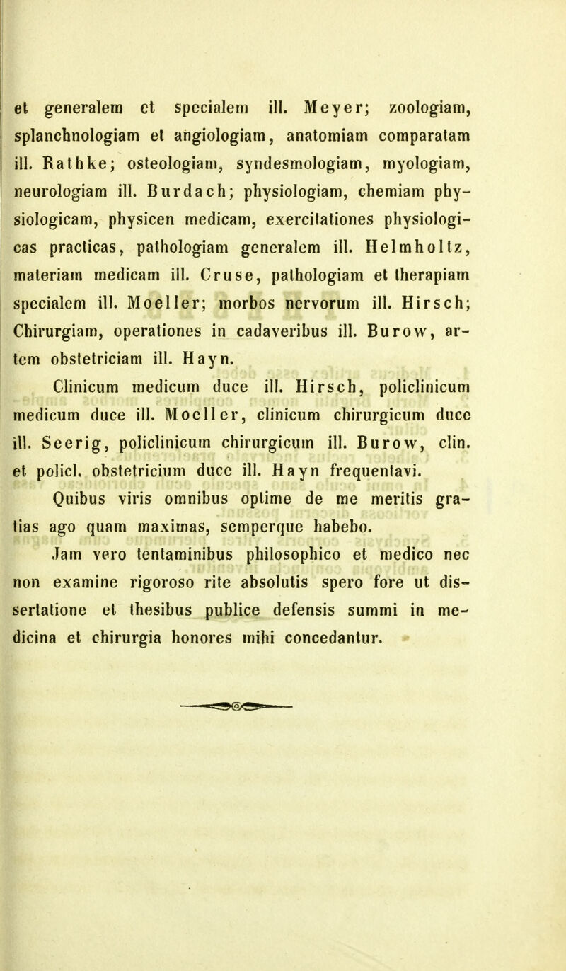 et generalera et specialem ill. Meyer; zoologiam, splanchnologiam el angiologiam, anatomiam comparatam ill. Rathke; osteologiam, syndesmologiam, myologiam, neurologiam ill. Biirdach; physiologiam, chemiam phy- siologicam, physicen medicam, exercitationes physiologi- cas practicas, pathologiam generalem ill. Helmholtz, materiam medicam iil. Cruse, palhologiam et therapiam specialem ill. Moeller; morbos nervorum ill. Hirsch; Chirurgiam, operationes in cadaveribus ill. Burovv, ar- tem obstetriciam ill. Hayn. Clinicum medicum duce ill. Hirsch, policlinicum medicum duce ill. Moeller, clinicum chirurgicum duco ill. Seerig, policlinicum chirurgicum ill. Burow, clin. et policl. obstetricium duce ill. Hayn frequenlavi. Quibus viris omnibus optime de me merilis gra- tias ago quam maximas, semperque habebo. Jam vcro tenlaminibus philosophico et medico nec non examine rigoroso rite absolutis spero fore ut dis- sertatione et thesibus publice defensis summi in me- dicina el chirurgia honores mihi concedantur.