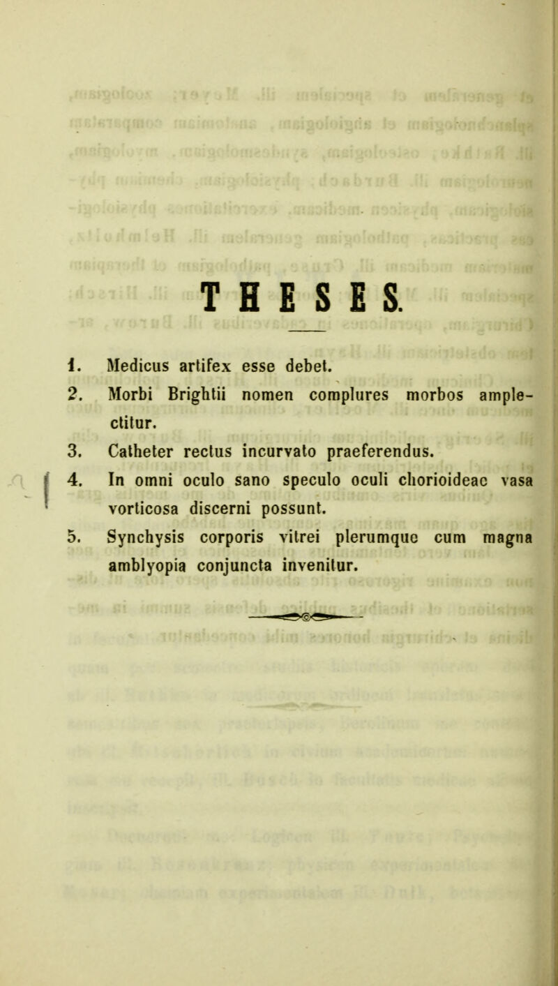T H E S E S. 1. Medicus artifex esse debet. 2. Morbi Brightii nomen coraplures morbos ample- ctitur. 3. Calheter rectus incurvato praeferendus. 4. In omni oculo sano speculo oculi chorioideac vasa vorticosa discerni possunt. 5. Synchysis corporis vitrei plerumque cum raagna arablyopia conjuncta invenilur.