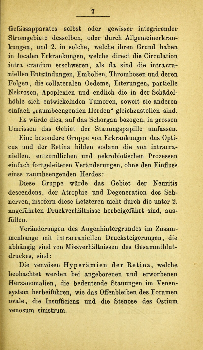 Oefässapparates selbst oder gewisser integrirender Stromgebiete desselben, oder durch Allgemeinerkran- kungen, und 2. in solche, welche ihren Grund haben in localen Erkrankungen, welche direct die Circulation intra cranium erschweren, als da sind die intracra- niellen Entzündungen, Embolien, Thrombosen und deren Folgen, die collateralen Oedeme, Eiterungen, partielle Nekrosen, Apoplexien und endlich die in der Schädel- höhle sich entwickelnden Tumoren, soweit sie anderen einfach „raumbeengenden Herden gleichzustellen sind. Es würde dies, auf das Sehorgan bezogen, in grossen Umrissen das Gebiet der Stauungspapille umfassen. Eine besondere Gruppe von Erkrankungen des Opti- cus und der Retina bilden sodann die von intracra- niellen, entzündlichen und nekrobiotischen Prozessen einfach fortgeleiteten Veränderungen, ohne den Einfluss einss raumbeengenden Herdes: Diese Gruppe würde das Gebiet der Neuritis descendens, der Atrophie und Degeneration des Seh- nerven, insofern diese Letzteren nicht durch die unter 2. angeführten Druckverhältnisse herbeigefährt sind, aus- füllen. Veränderungen des Augenhintergrundes im Zusam- menhange mit intracraniellen Drucksteigerungen, die abhängig sind von Missverhältnissen des Gesammtblut- druckes, sind: Die venvösen Hyperämien der Retina, welche beobachtet werden bei angeborenen und erworbenen Herzanomalien, die bedeutende Stauungen im Venen- system herbeiführen, wie das Offenbleiben des Foramen ovale, die Insufficienz und die Stenose des Ostium venosum sinistrum.