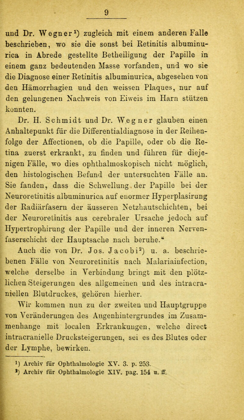 und Dr. Wegner^) zugleich mit einem anderen Falle beschrieben, wo sie die sonst bei Retinitis albuminu- rica in Abrede gestellte Betheiiigung der Papille in einem ganz bedeutenden Masse vorfanden, und wo sie die Diagnose einer Retinitis albuminurica, abgesehen von den Hämorrhagien und den weissen Plaques, nur auf den gelungenen Nachweis von Eiweis im Harn stützen konnten. Dr. H. Schmidt und Dr. Weg ner glauben einen Anhaltepunkt für die Dilierentialdiagnose in der Reihen- folge der Affectionen, ob die Papille, oder ob die Re- tina zuerst erkrankt, zu finden und führen für dieje- nigen Fälle, wo dies ophthalmoskopisch nicht möglich, den histologischen Befund der untersuchten Fälle an. Sie fanden, dass die Schwellung. der Papille bei der Neuroretinitis albuminurica auf enormer Hyperplasirung der Radiärfasern der äusseren Xetzhautschichten, bei der Neuroretinitis aus cerebraler Ursache jedoch auf Hypertrophirung der Papille und der inneren Nerven- faserschicht der Hauptsache nach beruhe.^ Auch die von Dr. Jos. Jacobi^) u. a. beschrie- benen Fälle von Neuroretinitis nach 2>Ialariainfection, welche derselbe in Verbindung bringt mit den plötz- lichen Steigerungen des allgemeinen und des intracra- niellen Blutdruckes, gehören hierher. Wir kommen nun zu der zweiten und Hauptgruppe von Veränderungen des Augenhiutergrundes im Zusam- menhange mit localen Erkrankungen, welche direct intracranielle Drucksteigerungen, sei es des Blutes oder der Lymphe, bewirken. 1) Archiv für Ophthalmologie XV. 3. p. 253. Archiv für Ophthalmologie XIV. pag. 154 u. S.