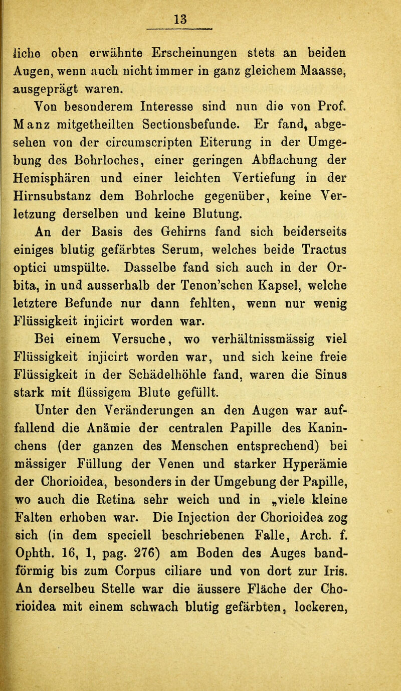 liehe oben erwähnte Erscheinungen stets an beiden Augen, wenn auch nicht immer in ganz gleichem Maasse, ausgeprägt waren. Von besonderem Interesse sind nun die von Prof. Manz mitgetheilten Sectionsbefunde. Er fand, abge- sehen von der cir cum Scripten Eiterung in der Umge- bung des Bohrloches, einer geringen Abfiachung der Hemisphären und einer leichten Vertiefung in der Hirnsubstanz dem Bohrloche gegenüber, keine Ver- letzung derselben und keine Blutung. An der Basis des Gehirns fand sich beiderseits einiges blutig gefärbtes Serum, welches beide Tractus optici umspülte. Dasselbe fand sich auch in der Or- bita, in und ausserhalb der Tenon'schcn Kapsel, welche letztere Befunde nur dann fehlten, wenn nur wenig Flüssigkeit injicirt worden war. Bei einem Versuche, wo verhältnissmässig viel Flüssigkeit injicirt worden war, und sich keine freie Flüssigkeit in der Schädelhöhle fand, waren die Sinus stark mit flüssigem Blute gefüllt. Unter den Veränderungen an den Augen war auf- fallend die Anämie der centralen Papille des Kanin- chens (der ganzen des Menschen entsprechend) bei massiger Füllung der Venen und starker Hyperämie der Chorioidea, besonders in der Umgebung der Papille, wo auch die Retina sehr weich und in „viele kleine Falten erhoben war. Die Injection der Chorioidea zog sich (in dem speciell beschriebenen Falle, Arch. f. Ophth. 16, 1, pag. 276) am Boden des Auges band- förmig bis zum Corpus ciliare und von dort zur Iris. An derselben Stelle war die äussere Fläche der Cho- rioidea mit einem schwach blutig gefärbten, lockeren,