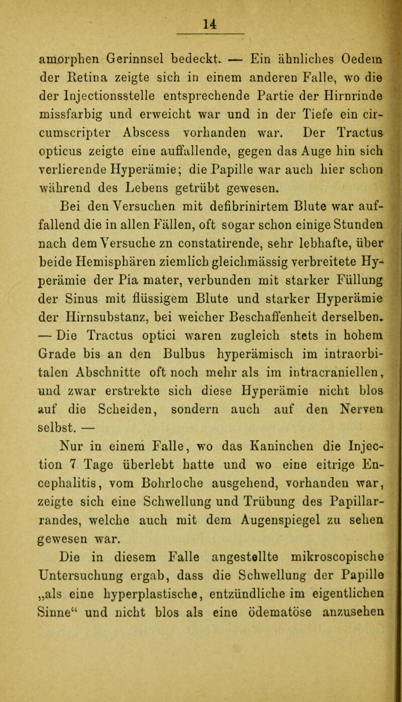 am.orpben Gerinnsel bedeckt. — Ein ähnliches Oedem der Retina zeigte sich in einem anderen Falle, wo die der Injectionsstelle entsprechende Partie der Hirnrinde missfarbig und erweicht war und in der Tiefe ein cir- cumscripter Abscess vorhanden war. Der Tractus opticus zeigte eine auffallende, gegen das Auge hin sich verlierende Hyperämie; die Papille war auch hier schon während des Lebens getrübt gewesen. Bei den Versuchen mit defibrinirtem Blute war auf- fallend die in allen Fällen, oft sogar schon einige Stunden nach dem Versuche zn constatirende, sehr lebhafte, über beide Hemisphären ziemlich gleichmässig verbreitete Hy- perämie der Pia mater, verbunden mit starker Füllung der Sinus mit flüssigem Blute und starker Hyperämie der Hirnsubstanz, bei weicher Beschaffenheit derselben» — Die Tractus optici waren zugleich stets in hohem Grade bis an den Bulbus hyperämisch im intraorbi- talen Abschnitte oft noch mehr als im intracraniellen, und zwar erstrekte sich diese Hyperämie nicht blos auf die Scheiden, sondern auch auf den Nerven selbst. — Nur in eineni Falle, wo das Kaninchen die Injec- tion 7 Tage überlebt hatte und wo eine eitrige En- cephalitis, vom Bohrloche ausgehend, vorhanden war, zeigte sich eine Schwellung und Trübung des Papillar- randes, welche auch mit dem Augenspiegel zu sehen gewesen war. Die in diesem Falle angestellte mikroscopische Untersuchung ergab, dass die Schwellung der Papille „als eine hyperplastische, entzündliche im eigentlichen Sinne und nicht blos als eine ödematöse anzusehen