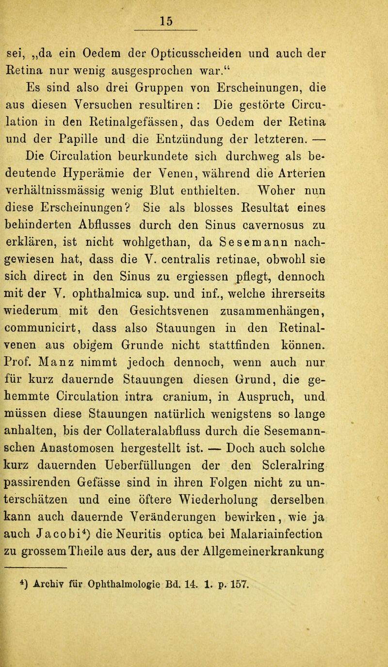 sei, ,,da ein Oedem der Opticusscheiden und auch der Ketina nur wenig ausgesprochen war. Es sind also drei Gruppen von Erscheinungen, die aus diesen Versuchen resultiren : Die gestörte Circu- lation in den Retinalgefässen, das Oedem der Retina und der Papille und die Entzündung der letzteren. — Die Circulation beurkundete sich durchweg als be- deutende Hyperämie der Venen, während die Arterien verhältnissmässig wenig Blut enthielten. Woher nun diese Erscheinungen? Sie als blosses Resultat eines behinderten Abflusses durch den Sinus cavernosus zu erklären, ist nicht wohlgethan, da Sesemann nach- gewiesen hat, dass die V. centralis retinae, obwohl sie sich direct in den Sinus zu ergiessen pflegt, dennoch mit der V. ophthalmica sup. und inf., welche ihrerseits wiederum mit den Gesichtsvenen zusammenhängen, communicirt, dass also Stauungen in den Retinal- venen aus obigem Grunde nicht stattfinden können. Prof. Manz nimmt jedoch dennoch, wenn auch nur für kurz dauernde Stauungen diesen Grund, die ge- hemmte Circulation intra cranium, in Auspruch, und müssen diese Stauungen natürlich wenigstens so lange anhalten, bis der Collateralabfluss durch die Sesemann- schen Anastomosen hergestellt ist. — Doch auch solche kurz dauernden Ueberfüllungen der den Scleralring passirenden Gefässe sind in ihren Folgen nicht zu un- terschätzen und eine öftere Wiederholung derselben kann auch dauernde Veränderungen bewirken, wie ja auch Jacobi*) die Neuritis optica bei Malariainfection zu grossemTheile aus der, aus der Allgemeinerkrankung