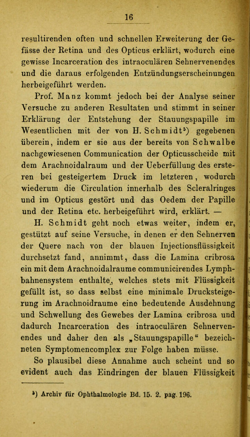 resultirenden often und schnellen Erweiterung der Ge- fässe der Retina und des Opticus erklärt, wodurch eine gewisse Incarceration des intraoculären Sehnervenendes und die daraus erfolgenden Entzündungserscheinungen herbeigeführt werden. Prof. Manz kommt jedoch bei der Analyse seiner Versuche zu anderen Resultaten und stimmt in seiner Erklärung der Entstehung der Stauungspapille im Wesentlichen mit der von H. Schmidt*) gegebenen überein, indem er sie aus der bereits von Schwalbe nachgewiesenen Communication der Opticusscheide mit dem Arachnoidalraum und der Ueberfüllung des erste- ren bei gesteigertem Druck im letzteren, wodurch wiederum die Circulation innerhalb des Scleralringes und im Opticus gestört und das Oedem der Papille und der Retina etc. herbeigeführt wird, erklärt. — H. Schmidt geht noch etwas weiter, indem er, gestützt auf seine Versuche, in denen er den Sehnerven der Quere nach von der blauen Injectionsflüssigkeit durchsetzt fand, annimmt, dass die Lamina cribrosa ein mit dem Arachnoidalraume communicirendes Lymph- bahnensystem enthalte, welches stets mit Flüssigkeit gefüllt ist, so dass selbst eine minimale Drucksteige- rung im Arachnoidraume eine bedeutende Ausdehnung und Schwellung des Gewebes der Lamina cribrosa und dadurch Incarceration des intraoculären Sehnerven- endes und daher den als ^Stauungspapille bezeich- neten Symptomencomplex zur Folge haben müsse. So plausibel diese Annahme auch scheint und so evident auch das Eindringen der blauen Flüssigkeit