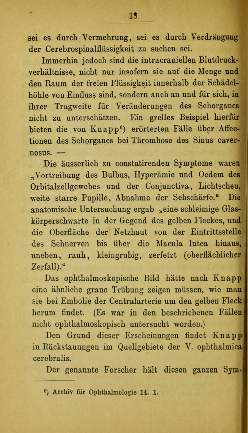 IS sei es durch Vermehrung, sei es durch Verdrängung der Cerebrospinalflüssigkeit zu suchen sei. Immerhin jedoch sind die intracraniellen Blutdruck- verhältnisse, nicht nur insofern sie auf die Menge und ^ den Raum der freien Flüssigkeit innerhalb der Schädel- höhle von Einfluss sind, sondern auch an und für sich, in ihrer Tragweite für Veränderungen des Sehorganes nicht zu unterschätzen. Ein grelles Beispiel hierfür bieten die von Knappt) erörterten Fälle über Affec- tionen des Sehorganes bei Thrombose des Sinus caver- nosus. — Die äusserlich zu constatirenden Symptome waren „Vortreibung des Bulbus, Hyperämie und Oedem des Orbitalzellgewebes und der Conjunctiva, Lichtscheu, weite starre Pupille, Abnahme der Sehschärfe. Die anatomische Untersuchung ergab »eine schleimige Glas- körperschwarte in der Gegend des gelben Fleckes, und die Oberfläche der Netzhaut von der Eintrittsstelle des Sehnerven bis über die Macula lutea hinaus, uneben, rauh, kleingrubig, zerfetzt (oberflächlicher Zerfall). Das ophthalmoskopische Bild hätte nach Knapp eine ähnliche graue Trübung zeigen müssen, wie man sie bei Embolie der Centraiarterie um den gelben Fleck herum findet. (Es war in den beschriebenen Fällen nicht ophthalmoskopisch untersucht worden,) Den Grund dieser Erscheinungen findet Knapp in Eückstauungen im Quellgebiete der V. ophthalmica cerebralis. Der genannte Forscher hält diesen ganzen Sym-