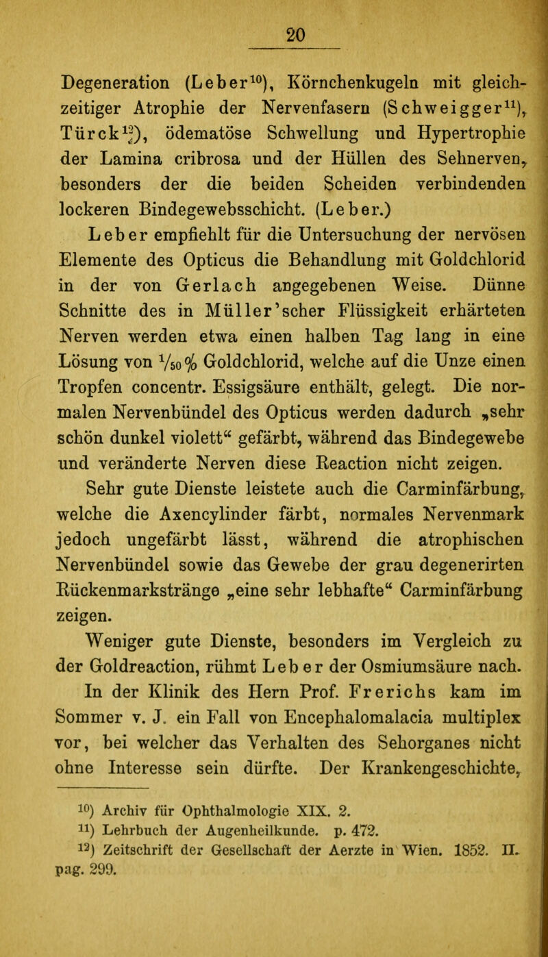 Degeneration (Leber^^), Körnchenkugeln mit gleich- zeitiger Atrophie der Nervenfasern (Schweigger^^), Türck^;?), ödematöse Schwellung und Hypertrophie der Lamina cribrosa und der Hüllen des Sehnerven, besonders der die beiden Scheiden verbindenden lockeren Bindegewebsschicht. (Leber.) Leber empfiehlt für die Untersuchung der nervösen Elemente des Opticus die Behandlung mit Goldchlorid in der von Gerlach angegebenen Weise. Dünne Schnitte des in Müller'scher Flüssigkeit erhärteten Nerven werden etwa einen halben Tag lang in eine Lösung von Vso ^ Goldchlorid, welche auf die Unze einen Tropfen concentr. Essigsäure enthält, gelegt. Die nor- malen Nervenbündel des Opticus werden dadurch ,sehr schön dunkel violett gefärbt, während das Bindegewebe und veränderte Nerven diese Keaction nicht zeigen. Sehr gute Dienste leistete auch die Carminfärbung, welche die Axencylinder färbt, normales Nervenmark jedoch ungefärbt lässt, während die atrophischen Nervenbündel sowie das Gewebe der grau degenerirten Eückenmarkstränge „eine sehr lebhafte Carminfärbung zeigen. Weniger gute Dienste, besonders im Vergleich zu der Goldreaction, rühmt Leb er der Osmiumsäure nach. In der Klinik des Hern Prof. Frerichs kam im Sommer v. J. ein Fall von Encephalomalacia multiplex vor, bei welcher das Verhalten des Sehorganes nicht ohne Interesse sein dürfte. Der Krankengeschichte, 10) Archiv für Ophthalmologie XIX. 2. 11) Lehrbuch der Augenheilkunde, p. 472. 12) Zeitschrift der Gesellschaft der Aerzte in Wien. 1852. II. pag. 299.