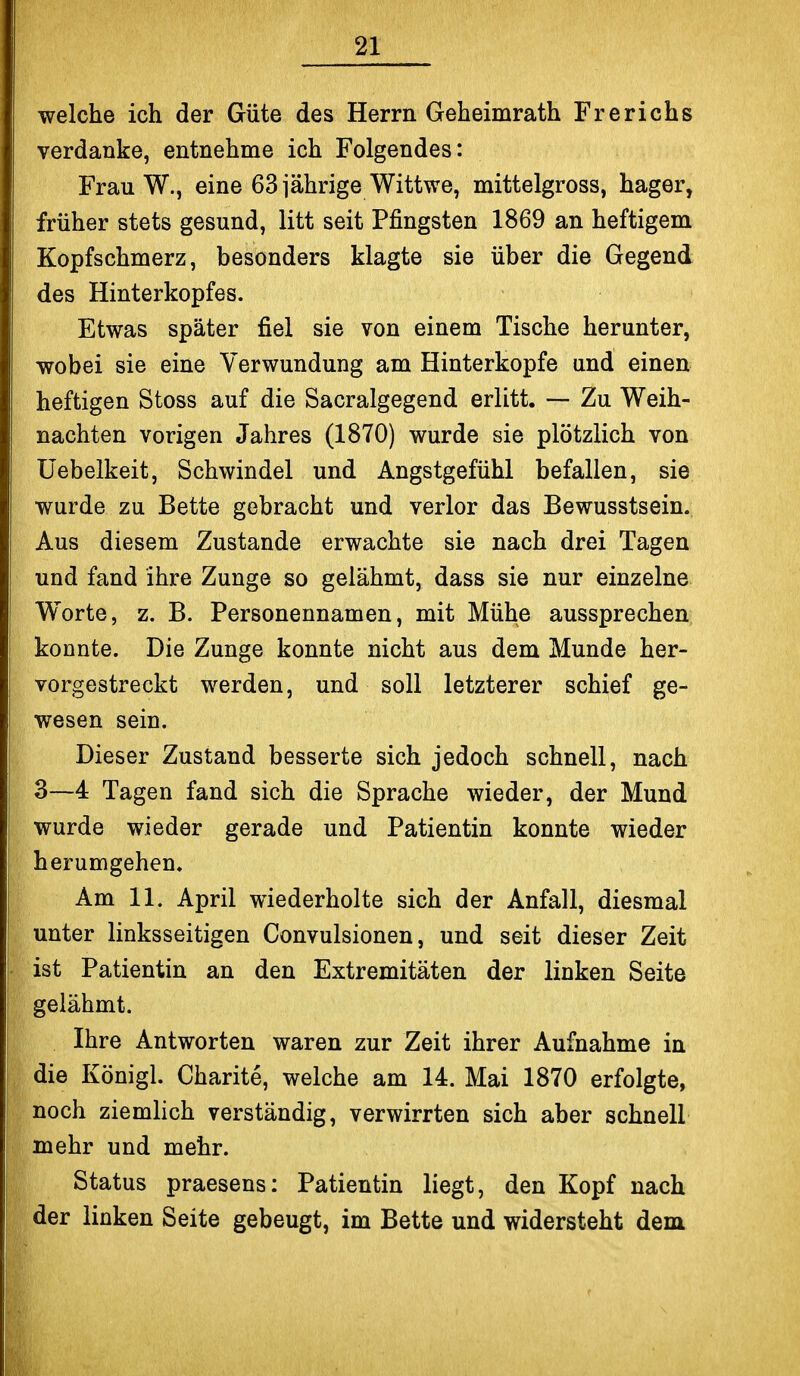 welche ich der Güte des Herrn Geheimrath Frerichs verdanke, entnehme ich Folgendes: Frau W., eine 63 jährige Wittwe, mittelgross, hager, früher stets gesund, litt seit Pfingsten 1869 an heftigem Kopfschmerz, besonders klagte sie über die Gegend des Hinterkopfes. Etwas später fiel sie von einem Tische herunter, wobei sie eine Verwundung am Hinterkopfe und einen heftigen Stoss auf die Sacralgegend erlitt. — Zu Weih- nachten vorigen Jahres (1870) wurde sie plötzlich von Üebelkeit, Schwindel und Angstgefühl befallen, sie wurde zu Bette gebracht und verlor das Bewusstsein. Aus diesem Zustande erwachte sie nach drei Tagen und fand ihre Zunge so gelähmt, dass sie nur einzelne Worte, z. B. Personennamen, mit Mühe aussprechen konnte. Die Zunge konnte nicht aus dem Munde her- vorgestreckt werden, und soll letzterer schief ge- wesen sein. Dieser Zustand besserte sich jedoch schnell, nach 3—4 Tagen fand sich die Sprache wieder, der Mund wurde wieder gerade und Patientin konnte wieder herumgehen. Am 11. April wiederholte sich der Anfall, diesmal unter linksseitigen Convulsionen, und seit dieser Zeit ist Patientin an den Extremitäten der linken Seite gelähmt. Ihre Antworten waren zur Zeit ihrer Aufnahme in die Königl. Charite, welche am 14. Mai 1870 erfolgte, noch ziemlich verständig, verwirrten sich aber schnell mehr und mehr. Status praesens: Patientin liegt, den Kopf nach der linken Seite gebeugt, im Bette und widersteht dem