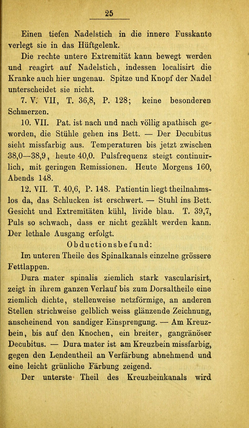 Einen tiefen Nadelstich in die innere Fusskante verlegt sie in das Hüftgelenk. Die rechte untere Extremität kann bewegt werden und reagirt auf Nadelstich, indessen localisirt die Kranke auch hier ungenau. Spitze und Knopf der Nadel unterscheidet sie nicht. 7. V. VII, T. 36,8, P. 128; keine besonderen Schmerzen. 10. VII. Pat. ist nach und nach völlig apathisch ge^ worden, die Stühle gehen ins Bett. — Der Decubitus sieht missfarbig aus. Temperaturen bis jetzt zwischen 38,0—38j9, heute 40,0. Pulsfrequenz steigt continuir- lich, mit geringen Remissionen. Heute Morgens 160, Abends 148. 12. VII. T. 40,6, P. 148. Patientin liegt theilnahms- los da, das Schlucken ist erschwert. — Stuhl ins Bett. Gesicht und Extremitäten kühl, livide blau. T. 39,7, Puls so schwach, dass er nicht gezählt werden kann. Der lethale Ausgang erfolgt. Obductionsbefund: Im unteren Theile des Spinalkanals einzelne grössere Fettlappen. Dura mater spinalis ziemlich stark vascularisirt, zeigt in ihrem ganzen Verlauf bis zum Dorsaltheile eine ziemlich dichte, stellenweise netzförmige, an anderen Stellen strichweise gelblich weiss glänzende Zeichnung, anscheinend von sandiger Einsprengung. — Am Kreuz- bein, bis auf den Knochen, ein breiter, gangränöser Decubitus. — Dura mater ist am Kreuzbein missfarbig» gegen den Lendentheil an Verfärbung abnehmend und eine leicht grünliche Färbung zeigend. Der unterste Theil des Kreuzbeinkanals wird