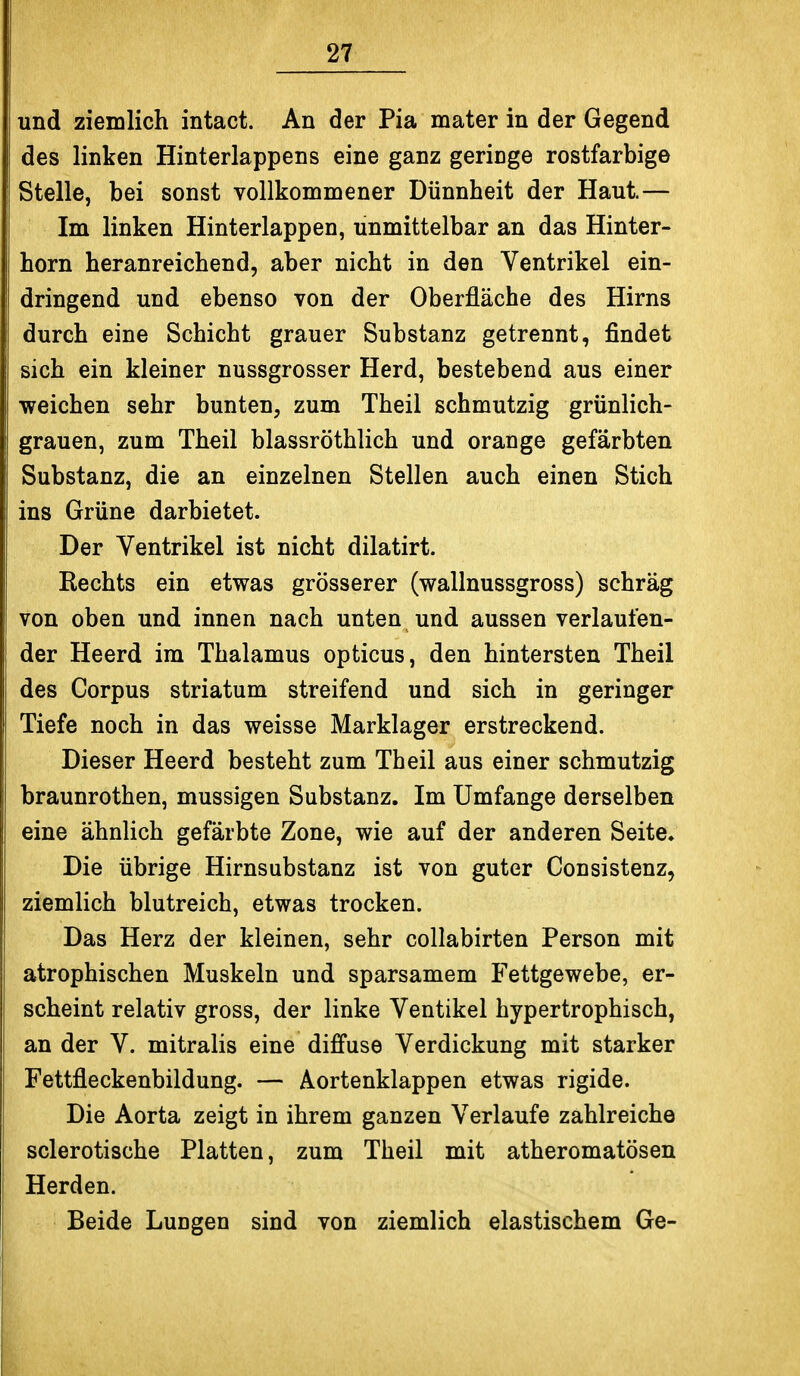 und ziemlich intact. An der Pia mater in der Gegend des linken Hinterlappens eine ganz geringe rostfarbige Stelle, bei sonst vollkommener Dünnheit der Haut.— Im linken Hinterlappen, unmittelbar an das Hinter- horn heranreichend, aber nicht in den Ventrikel ein- dringend und ebenso von der Oberfläche des Hirns durch eine Schicht grauer Substanz getrennt, findet sich ein kleiner nussgrosser Herd, bestehend aus einer weichen sehr bunten, zum Theil schmutzig grünlich- grauen, zum Theil blassröthlich und orange gefärbten Substanz, die an einzelnen Stellen auch einen Stich ins Grüne darbietet. Der Ventrikel ist nicht dilatirt. Rechts ein etwas grösserer (wallnussgross) schräg von oben und innen nach unten und aussen verlaufen- der Heerd im Thalamus opticus, den hintersten Theil des Corpus striatum streifend und sich in geringer Tiefe noch in das weisse Marklager erstreckend. Dieser Heerd besteht zum Theil aus einer schmutzig braunrothen, mussigen Substanz. Im Umfange derselben eine ähnlich gefärbte Zone, wie auf der anderen Seite. Die übrige Hirnsubstanz ist von guter Consistenz, ziemlich blutreich, etwas trocken. Das Herz der kleinen, sehr collabirten Person mit atrophischen Muskeln und sparsamem Fettgewebe, er- scheint relativ gross, der linke Ventikel hypertrophisch, an der V. mitralis eine diffuse Verdickung mit starker Fettfleckenbildung. — Aortenklappen etwas rigide. Die Aorta zeigt in ihrem ganzen Verlaufe zahlreiche sclerotische Platten, zum Theil mit atheromatösen Herden. Beide Lungen sind von ziemlich elastischem Ge-