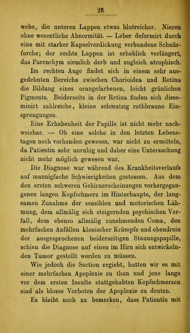 webe, die unteren Lappen etwas blutreicher. Nieren ohne wesentliche Abnormität. — Leber deformirt durch eine mit starker Kapselverdickung verbundene Schnür- furche; der rechte Lappen ist erheblich verlängert, das Parenchym ziemlich derb und zugleich atrophisch. Im rechten Auge findet sich in einem sehr aus- gedehnten Bereiche zwischen Chorioidea und Retina die Bildung eines orangefarbenen, leicht grünlichen Pigments, Beiderseits in der Ketina finden sich disse- minirt zahlreiche, kleine schmutzig rothbraune Ein- sprengungen. Eine Erhabenheit der Papille ist nicht mehr nach- weisbar. — Ob eine solche in den letzten Lebens- tagen noch vorhanden gewesen, war nicht zu ermitteln, da Patientin sehr unruhig und daher eine Untersuchung nicht mehr möglich gewesen war. Die Diagnose war während des Krankheitsverlaufs auf mannigfache Schwierigkeiten gostossen. Aus dem den ersten schweren Gehirnerscheinungen vorhergegan- genen langen Kopfschmerz im Hinterhaupte, der lang- samen Zunahme der sensiblen und motorischen Läh- mung, dem allmälig sich steigernden psychischen Ver- fall, dem ebenso allmälig zunehmenden Coma, den mehrfachen Anfällen klonischer Krämpfe und obendrein der ausgesprochenen beiderseitigen Stauungspapille, schien die Diagnose auf einen im Hirn sich entwickeln- den Tumor gestellt werden zu müssen. Wie jedoch die Section ergiebt, hatten wir es mit einer mehrfachen Apoplexie zu thun und jene lange vor dem ersten Insulte stattgehabten Kopfschmerzen sind als blosse Vorboten der Apoplexie zu deuten. Es bleibt noch zu bemerken, dass Patientin mit