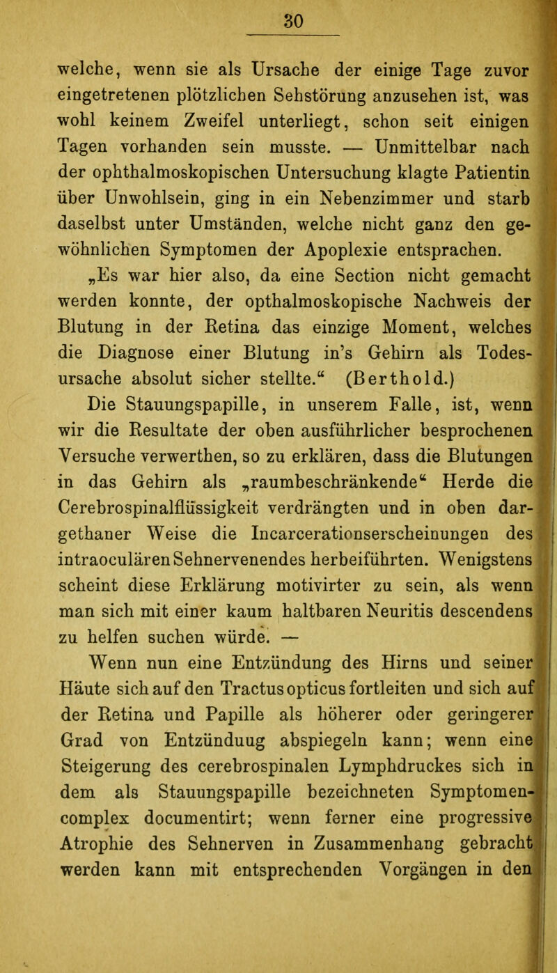 welche, wenn sie als Ursache der einige Tage zuvor eingetretenen plötzlichen Sehstörung anzusehen ist, was wohl keinem Zweifel unterliegt, schon seit einigen Tagen vorhanden sein musste. — Unmittelbar nach der ophthalmoskopischen Untersuchung klagte Patientin über Unwohlsein, ging in ein Nebenzimmer und starb daselbst unter Umständen, welche nicht ganz den ge- wöhnlichen Symptomen der Apoplexie entsprachen. „Es war hier also, da eine Section nicht gemacht werden konnte, der opthalmoskopische Nachweis der Blutung in der Eetina das einzige Moment, welches die Diagnose einer Blutung in's Gehirn als Todes- ursache absolut sicher stellte. (Berthold.) Die Stauungspapille, in unserem Falle, ist, wenn wir die Resultate der oben ausführlicher besprochenen Versuche verwerthen, so zu erklären, dass die Blutungen in das Gehirn als „raumbeschränkende Herde die Cerebrospinalflüssigkeit verdrängten und in oben dar- gethaner Weise die Incarcerationserscheinungen des intraoculären Sehnervenendes herbeiführten. Wenigstens scheint diese Erklärung motivirter zu sein, als wenn man sich mit einer kaum haltbaren Neuritis descendens zu helfen suchen würde. — Wenn nun eine Entzündung des Hirns und seiner Häute sich auf den Tractus opticus fortleiten und sich auf der Retina und Papille als höherer oder geringerer Grad von Entzündung abspiegeln kann; wenn eine Steigerung des cerebrospinalen Lymphdruckes sich in dem als Stauungspapille bezeichneten Symptomen- complex documentirt; wenn ferner eine progressive Atrophie des Sehnerven in Zusammenhang gebracht werden kann mit entsprechenden Vorgängen in den